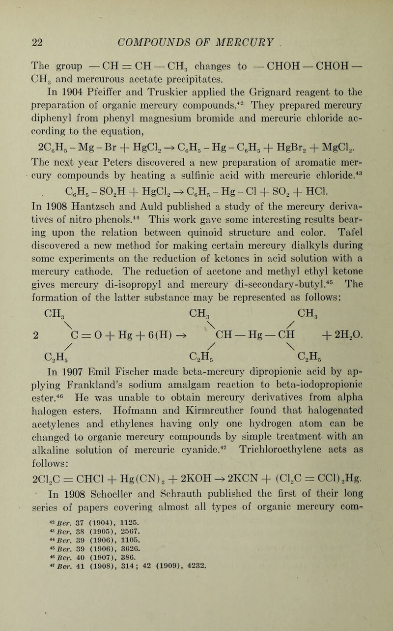 The group — CH = CH —CH:i changes to — CHOH —CHOH — CH, and mercurous acetate precipitates. In 1904 Pfeiffer and Truskier applied the Grignard reagent to the preparation of organic mercury compounds.42 They prepared mercury diphenyl from phenyl magnesium bromide and mercuric chloride ac- cording to the equation, 2CgH5 - Mg - Br + HgCl2 -> C6H5 - Hg - CeH5 + HgBr2 + MgCl2. The next year Peters discovered a new preparation of aromatic mer- cury compounds by heating a sulfinic acid with mercuric chloride.43 C6H5 - S02H + HgCE -> C6H5 - Hg - Cl + S02 + HC1. In 1908 Hantzsch and Auld published a study of the mercury deriva- tives of nitro phenols.44 This work gave some interesting results bear- ing upon the relation between quinoid structure and color. Tafel discovered a new method for making certain mercury dialkyls during some experiments on the reduction of ketones in acid solution with a mercury cathode. The reduction of acetone and methyl ethyl ketone gives mercury di-isopropyl and mercury di-secondary-butyl.45 The formation of the latter substance may be represented as follows: ch3 ch3 ch3 \ \ / 2 C = 0 + Hg + 6(H) —> CH —Hg —CH + 2HX>. / / \ c2h5 c2h5 c2h5 In 1907 Emil Fischer made beta-mercury dipropionic acid by ap- plying Frankland’s sodium amalgam reaction to beta-iodopropionic ester.46 He was unable to obtain mercury derivatives from alpha halogen esters. Hofmann and Kirmreuther found that halogenated acetylenes and ethylenes having only one hydrogen atom can be changed to organic mercury compounds by simple treatment with an alkaline solution of mercuric cyanide.47 Trichloroethylene acts as follows: 2C12C = CHC1 + Hg(CN)2 + 2KOH 2KCN + (C12C = CCl)2Hg. In 1908 Schoeller and Schrauth published the first of their long series of papers covering almost all types of organic mercury com- 42 Ber. 37 (1904), 1125. 43 Ber. 38 (1905), 2567. 44 Ber. 39 (1906), 1105. 45 Ber. 39 (1906), 3626. «Ber. 40 (1907), 386. «Ber. 41 (1908), 314; 42 (1909), 4232.