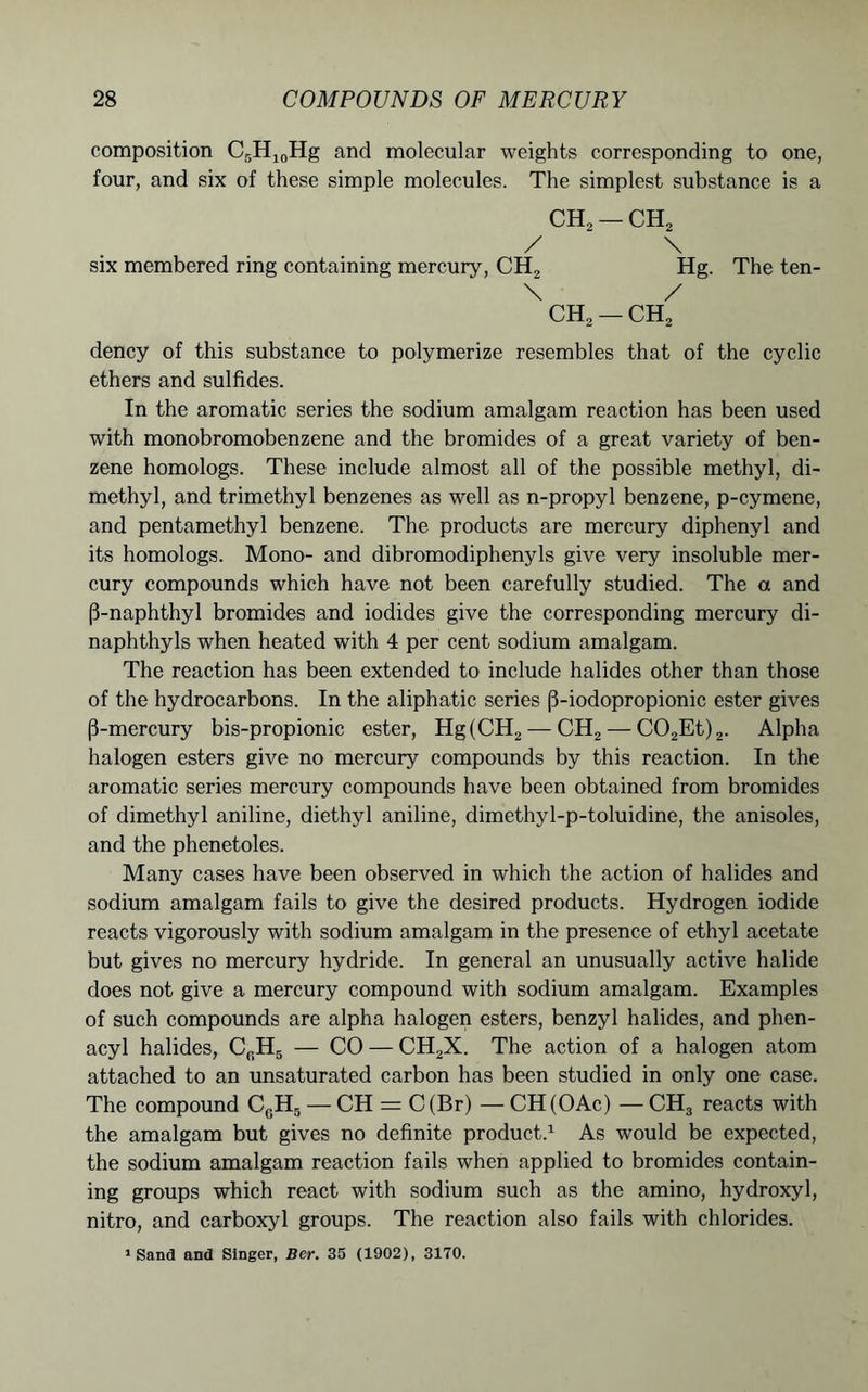 composition C5H10Hg and molecular weights corresponding to one, four, and six of these simple molecules. The simplest substance is a CH2 — CH, / \ six membered ring containing mercury, CH2 Hg. The ten- \ / CH2 — CH2 dency of this substance to polymerize resembles that of the cyclic ethers and sulfides. In the aromatic series the sodium amalgam reaction has been used with monobromobenzene and the bromides of a great variety of ben- zene homologs. These include almost all of the possible methyl, di- methyl, and trimethyl benzenes as well as n-propyl benzene, p-cymene, and pentamethyl benzene. The products are mercury diphenyl and its homologs. Mono- and dibromodiphenyls give very insoluble mer- cury compounds which have not been carefully studied. The a and (3-naphthyl bromides and iodides give the corresponding mercury di- naphthyls when heated with 4 per cent sodium amalgam. The reaction has been extended to include halides other than those of the hydrocarbons. In the aliphatic series (3-iodopropionic ester gives (3-mercury bis-propionic ester, Hg(CH2 — CH2 — C02Et)2. Alpha halogen esters give no mercury compounds by this reaction. In the aromatic series mercury compounds have been obtained from bromides of dimethyl aniline, diethyl aniline, dimethyl-p-toluidine, the anisoles, and the phenetoles. Many cases have been observed in which the action of halides and sodium amalgam fails to give the desired products. Hydrogen iodide reacts vigorously with sodium amalgam in the presence of ethyl acetate but gives no mercury hydride. In general an unusually active halide does not give a mercury compound with sodium amalgam. Examples of such compounds are alpha halogen esters, benzyl halides, and phen- acyl halides, C0H5 — CO — CH2X. The action of a halogen atom attached to an unsaturated carbon has been studied in only one case. The compound CGHg — CH = C(Br) —CH(OAc) —CH3 reacts with the amalgam but gives no definite product.1 As would be expected, the sodium amalgam reaction fails when applied to bromides contain- ing groups which react with sodium such as the amino, hydroxyl, nitro, and carboxyl groups. The reaction also fails with chlorides. * Sand and Singer, Bcr. 35 (1902), 3170.