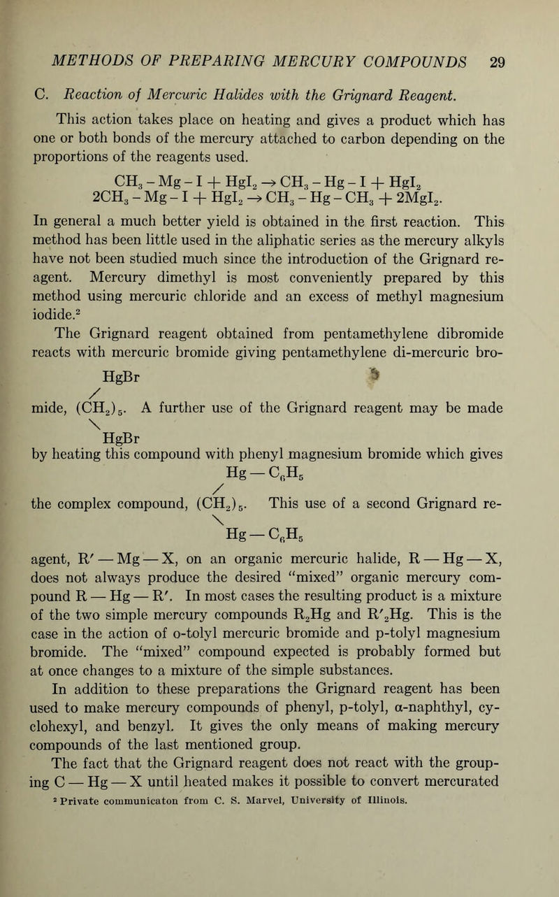 C. Reaction of Mercuric Halides with the Grignard Reagent. This action takes place on heating and gives a product which has one or both bonds of the mercury attached to carbon depending on the proportions of the reagents used. CH3 - Mg - I + Hgl2 CH3 - Hg - I + Hgl2 2CH3 - Mg - I + HgL CH3 - Hg - CH3 + 2MgI2. In general a much better yield is obtained in the first reaction. This method has been little used in the aliphatic series as the mercury alkyls have not been studied much since the introduction of the Grignard re- agent. Mercury dimethyl is most conveniently prepared by this method using mercuric chloride and an excess of methyl magnesium iodide.2 The Grignard reagent obtained from pentamethylene dibromide reacts with mercuric bromide giving pentamethylene di-mercuric bro- HgBr 5 / mide, (CH2)5. A further use of the Grignard reagent may be made \ HgBr by heating this compound with phenyl magnesium bromide which gives Hg — CrH5 / the complex compound, (CH2)5. This use of a second Grignard re- XHg-CrH5 agent, R' — Mg — X, on an organic mercuric halide, R — Hg — X, does not always produce the desired “mixed” organic mercury com- pound R — Hg — R'. In most cases the resulting product is a mixture of the two simple mercury compounds R2Hg and R'2Hg. This is the case in the action of o-tolyl mercuric bromide and p-tolyl magnesium bromide. The “mixed” compound expected is probably formed but at once changes to a mixture of the simple substances. In addition to these preparations the Grignard reagent has been used to make mercury compounds of phenyl, p-tolyl, a-naphthyl, cy- clohexyl, and benzyl. It gives the only means of making mercury compounds of the last mentioned group. The fact that the Grignard reagent does not react with the group- ing C — Hg — X until heated makes it possible to convert mercurated 2 Private communicaton from C. S. Marvel, University of Illinois.