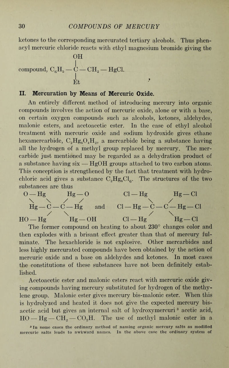 ketones to the corresponding mercurated tertiary alcohols. Thus phen- acyl mercuric chloride reacts with ethyl magnesium bromide giving the OH compound, C(.H5 — C — CH2 — HgCl. Et II. Mercuration by Means of Mercuric Oxide. An entirely different method of introducing mercury into organic compounds involves the action of mercuric oxide, alone or with a base, on certain oxygen compounds such as alcohols, ketones, aldehydes, malonic esters, and acetoacetic ester. In the case of ethyl alcohol treatment with mercuric oxide and sodium hydroxide gives ethane hexamercarbide, C2Hg0O.,H2, a mercarbide being a substance having all the hydrogen of a methyl group replaced by mercury. The mer- carbide just mentioned may be regarded as a dehydration product of a substance having six — HgOH groups attached to two carbon atoms. This conception is strengthened by the fact that treatment with hydro- chloric acid gives a substance C.,Hg0Cl(.. The structures of the two substances are thus 0 —Hg Hg —0 Cl —Hg Hg —Cl \ \ / / \ / Hg —C —C —Hg and Cl —Hg —C —C —Hg —Cl / \ / \ HO —Hg Hg —OH Cl —Hg Hg —Cl The former compound on heating to about 230° changes color and then explodes with a brisant effect greater than that of mercury ful- minate. The hexachloride is not explosive. Other mercarbides and less highly mercurated compounds have been obtained by the action of mercuric oxide and a base on aldehydes and ketones. In most cases the constitutions of these substances have not been definitely estab- lished. Acetoacetic ester and malonic esters react with mercuric oxide giv- ing compounds having mercury substituted for hydrogen of the methy- lene group. Malonic ester gives mercury bis-malonic ester. When this is hydrolyzed and heated it does not give the expected mercury bis- acetic acid but gives an internal salt of hydroxymercuri3 acetic acid, HO—-Hg — CH2 — COM. The use of methyl malonic ester in a 3 In some cases the ordinary method of naming organic mercury salts as modified mercuric salts leads to awkward names. In the above case the ordinary system of