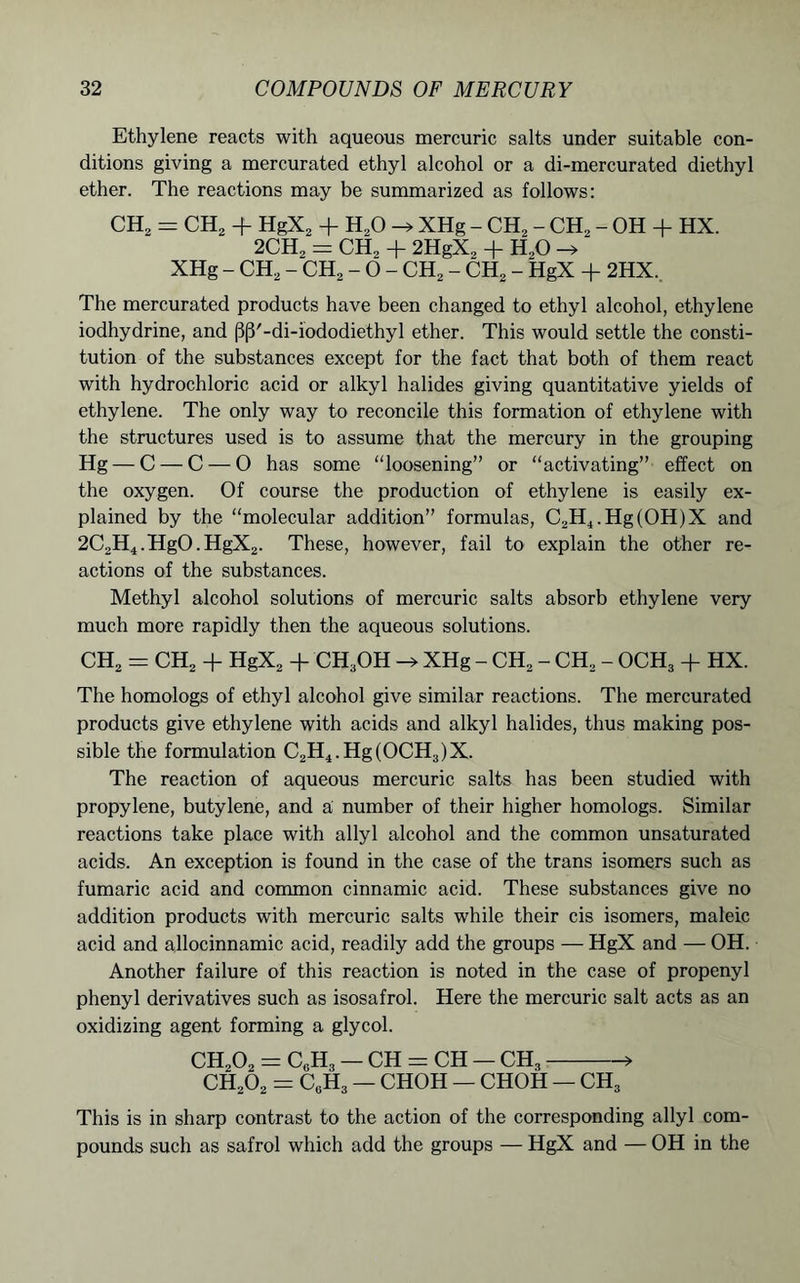 Ethylene reacts with aqueous mercuric salts under suitable con- ditions giving a mercurated ethyl alcohol or a di-mercurated diethyl ether. The reactions may be summarized as follows: CH2 = CH2 + HgX2 + H20 XHg - CH2 - CH2 - OH + HX. 2CH2 = CH, + 2HgX, + H,0 -» XHg - CH2 - CH2 - 0 - CH2 - CH2 - HgX + 2HX. The mercurated products have been changed to ethyl alcohol, ethylene iodhydrine, and (3|3'-di-iododiethyl ether. This would settle the consti- tution of the substances except for the fact that both of them react with hydrochloric acid or alkyl halides giving quantitative yields of ethylene. The only way to reconcile this formation of ethylene with the structures used is to assume that the mercury in the grouping Hg — C — C — 0 has some “loosening” or “activating” effect on the oxygen. Of course the production of ethylene is easily ex- plained by the “molecular addition” formulas, C2H4.Hg(OH)X and 2C,H4.HgO.HgX2. These, however, fail to explain the other re- actions of the substances. Methyl alcohol solutions of mercuric salts absorb ethylene very much more rapidly then the aqueous solutions. CH2 = CH2 + HgX2 + CH3OH -» XHg - CH2 - CH2 - OCH3 + HX. The homologs of ethyl alcohol give similar reactions. The mercurated products give ethylene with acids and alkyl halides, thus making pos- sible the formulation C2H4.Hg(OCH3)X. The reaction of aqueous mercuric salts has been studied with propylene, butylene, and a number of their higher homologs. Similar reactions take place with allyl alcohol and the common unsaturated acids. An exception is found in the case of the trans isomers such as fumaric acid and common cinnamic acid. These substances give no addition products with mercuric salts while their cis isomers, maleic acid and allocinnamic acid, readily add the groups — HgX and — OH. Another failure of this reaction is noted in the case of propenyl phenyl derivatives such as isosafrol. Here the mercuric salt acts as an oxidizing agent forming a glycol. CH202 = C6H3 — CH = CH — CH3 » CH202 = CgH3 — CHOH — CHOH — CH3 This is in sharp contrast to the action of the corresponding allyl com- pounds such as safrol which add the groups — HgX and — OH in the