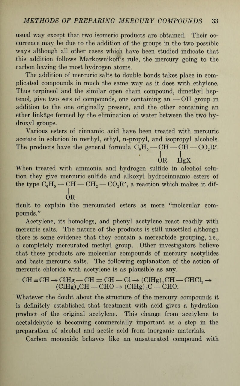 usual way except that two isomeric products are obtained. Their oc- currence may be due to the addition of the groups in the two possible ways although all other cases which have been studied indicate that this addition follows Markownikoff’s rule, the mercury going to the carbon having the most hydrogen atoms. The addition of mercuric salts to double bonds takes place in com- plicated compounds in much the same way as it does with ethylene. Thus terpineol and the similar open chain compound, dimethyl hep- tenol, give two sets of compounds, one containing an — OH group in addition to the one originally present, and the other containing an ether linkage formed by the elimination of water between the two hy- droxyl groups. Various esters of cinnamic acid have been treated with mercuric acetate in solution in methyl, ethyl, n-propyl, and isopropyl alcohols. The products have the general formula C0H5 — CH — CH — C02R'. OR HgX When treated with ammonia and hydrogen sulfide in alcohol solu- tion they give mercuric sulfide and alkoxyl hydrocinnamic esters of the type C6H5 — CH — CH2 — C02R', a reaction which makes it dif- I OR ficult to explain the mercurated esters as mere “molecular com- pounds.” Acetylene, its homologs, and phenyl acetylene react readily with mercuric salts. The nature of the products is still unsettled although there is some evidence that they contain a mercarbide grouping, i.e., a completely mercurated methyl group. Other investigators believe that these products are molecular compounds of mercury acetylides and basic mercuric salts. The following explanation of the action of mercuric chloride with acetylene is as plausible as any. CH = CH -» ClHg — CH — CH — Cl -» (ClHg) 2CH — CHC12 -> (ClHg) 2CH — CHO -> (ClHg) 3C — CHO. Whatever the doubt about the structure of the mercury compounds it is definitely established that treatment with acid gives a hydration product of the original acetylene. This change from acetylene to acetaldehyde is becoming commercially important as a step in the preparation of alcohol and acetic acid from inorganic materials. Carbon monoxide behaves like an unsaturated compound with