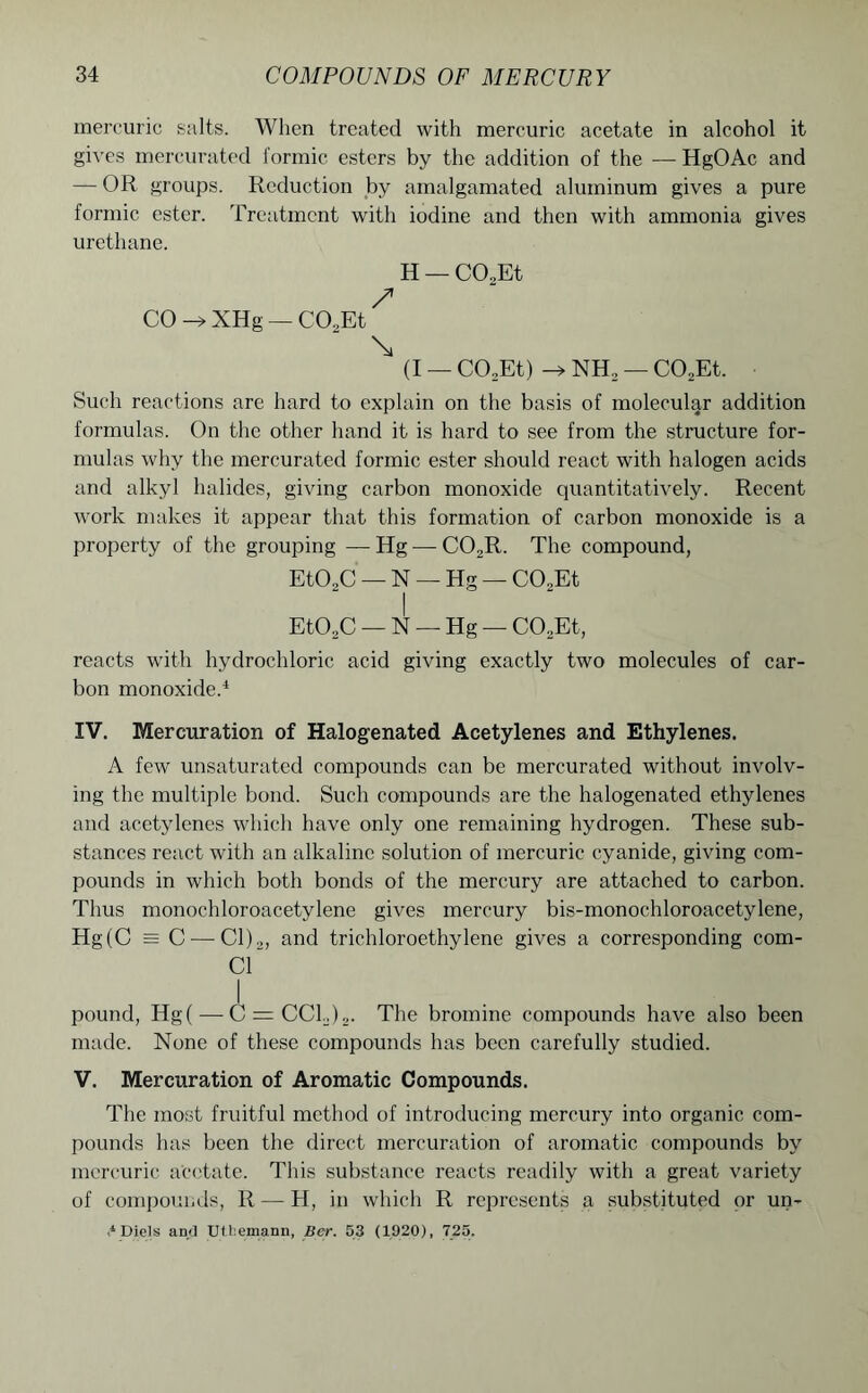 mercuric salts. When treated with mercuric acetate in alcohol it gives mercurated formic esters by the addition of the — HgOAc and — OR groups. Reduction by amalgamated aluminum gives a pure formic ester. Treatment with iodine and then with ammonia gives urethane. H — C02Et / CO -> XHg — CO.,Et \ (I — CO,Et) NH2 — C02Et. Such reactions are hard to explain on the basis of molecular addition formulas. On the other hand it is hard to see from the structure for- mulas why the mercurated formic ester should react with halogen acids and alkyl halides, giving carbon monoxide quantitatively. Recent work makes it appear that this formation of carbon monoxide is a property of the grouping — Hg — C02R. The compound, EtO„C — N — Hg — C02Et I Et02C — N — Hg — C02Et, reacts with hydrochloric acid giving exactly two molecules of car- bon monoxide.4 IV. Mercuration of Halogenated Acetylenes and Ethylenes. A few unsaturated compounds can be mercurated without involv- ing the multiple bond. Such compounds are the halogenated ethylenes and acetylenes which have only one remaining hydrogen. These sub- stances react with an alkaline solution of mercuric cyanide, giving com- pounds in which both bonds of the mercury are attached to carbon. Thus monochloroacetylene gives mercury bis-monochloroacetylene, Hg(C = C—Cl)2, and trichloroethylene gives a corresponding com- C1 I pound, Hg( — C = CCL)2. The bromine compounds have also been made. None of these compounds has been carefully studied. V. Mercuration of Aromatic Compounds. The most fruitful method of introducing mercury into organic com- pounds has been the direct mercuration of aromatic compounds by mercuric acetate. This substance reacts readily with a great variety of compounds, It — H, in which R represents a substituted or un- > Diels an/J Utbemann, Ber. 53 (1920), 725.