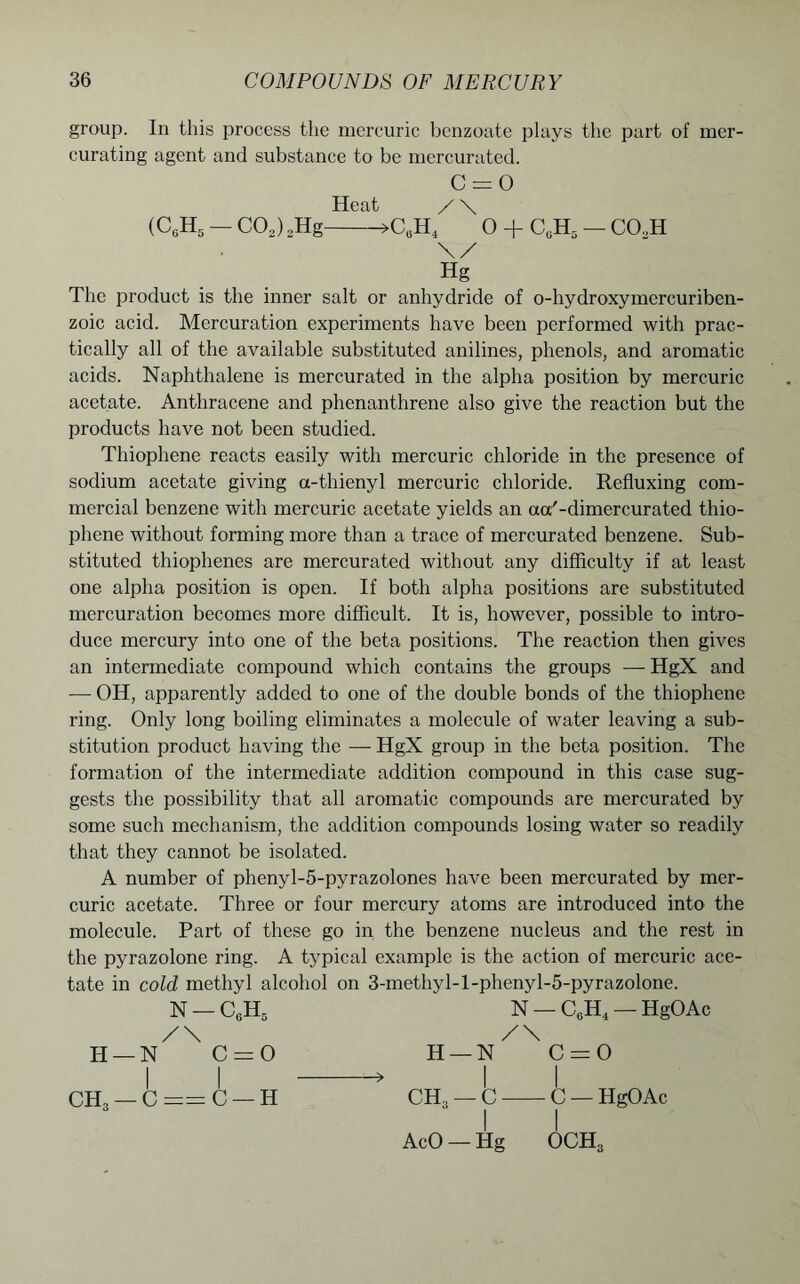 group. In this process the mercuric benzoate plays the part of mer- curating agent and substance to be mercurated. C = 0 Heat / \ (C6H5 — C02) 2Hg >CuH4 0 + CuH5 — CO.,H \/ Hg The product is the inner salt or anhydride of o-hydroxymcrcuriben- zoic acid. Mercuration experiments have been performed with prac- tically all of the available substituted anilines, phenols, and aromatic acids. Naphthalene is mercurated in the alpha position by mercuric acetate. Anthracene and phenanthrene also give the reaction but the products have not been studied. Thiophene reacts easily with mercuric chloride in the presence of sodium acetate giving a-thienyl mercuric chloride. Refluxing com- mercial benzene with mercuric acetate yields an aa'-dimercurated thio- phene without forming more than a trace of mercurated benzene. Sub- stituted thiophenes are mercurated without any difficulty if at least one alpha position is open. If both alpha positions are substituted mercuration becomes more difficult. It is, however, possible to intro- duce mercury into one of the beta positions. The reaction then gives an intermediate compound which contains the groups — HgX and — OH, apparently added to one of the double bonds of the thiophene ring. Only long boiling eliminates a molecule of water leaving a sub- stitution product having the — HgX group in the beta position. The formation of the intermediate addition compound in this case sug- gests the possibility that all aromatic compounds are mercurated by some such mechanism, the addition compounds losing water so readily that they cannot be isolated. A number of phenyl-5-pyrazolones have been mercurated by mer- curic acetate. Three or four mercury atoms are introduced into the molecule. Part of these go in the benzene nucleus and the rest in the pyrazolone ring. A typical example is the action of mercuric ace- tate in cold methyl alcohol on 3-methyl-l-phenyl-5-pyrazolone. N — C6H5 N — C6H4 — HgOAc /\ /\ H—N C=0 H—N C=0 I I * I I CH, — C == C — H CH, — C C —HgOAc I I AcO — Hg OCH3