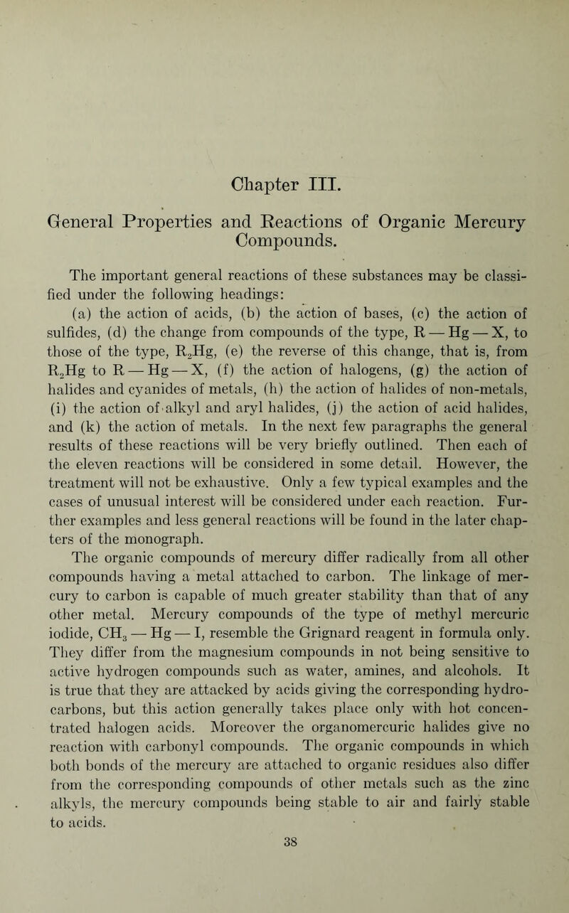 Chapter III. General Properties and Reactions of Organic Mercury Compounds. The important general reactions of these substances may be classi- fied under the following headings: (a) the action of acids, (b) the action of bases, (c) the action of sulfides, (d) the change from compounds of the type, R — Hg — X, to those of the type, R2Hg, (e) the reverse of this change, that is, from R,Hg to R — Hg—-X, (f) the action of halogens, (g) the action of halides and cyanides of metals, (h) the action of halides of non-metals, (i) the action of alkyl and aryl halides, (j) the action of acid halides, and (k) the action of metals. In the next few paragraphs the general results of these reactions will be very briefly outlined. Then each of the eleven reactions will be considered in some detail. However, the treatment will not be exhaustive. Only a few typical examples and the cases of unusual interest will be considered under each reaction. Fur- ther examples and less general reactions will be found in the later chap- ters of the monograph. The organic compounds of mercury differ radically from all other compounds having a metal attached to carbon. The linkage of mer- cury to carbon is capable of much greater stability than that of any other metal. Mercury compounds of the type of methyl mercuric iodide, CH3 — Hg — I, resemble the Grignard reagent in formula only. They differ from the magnesium compounds in not being sensitive to active hydrogen compounds such as water, amines, and alcohols. It is true that they are attacked by acids giving the corresponding hydro- carbons, but this action generally takes place only with hot concen- trated halogen acids. Moreover the organomercuric halides give no reaction with carbonyl compounds. The organic compounds in which both bonds of the mercury are attached to organic residues also differ from the corresponding compounds of other metals such as the zinc alkyls, the mercury compounds being stable to air and fairly stable to acids.