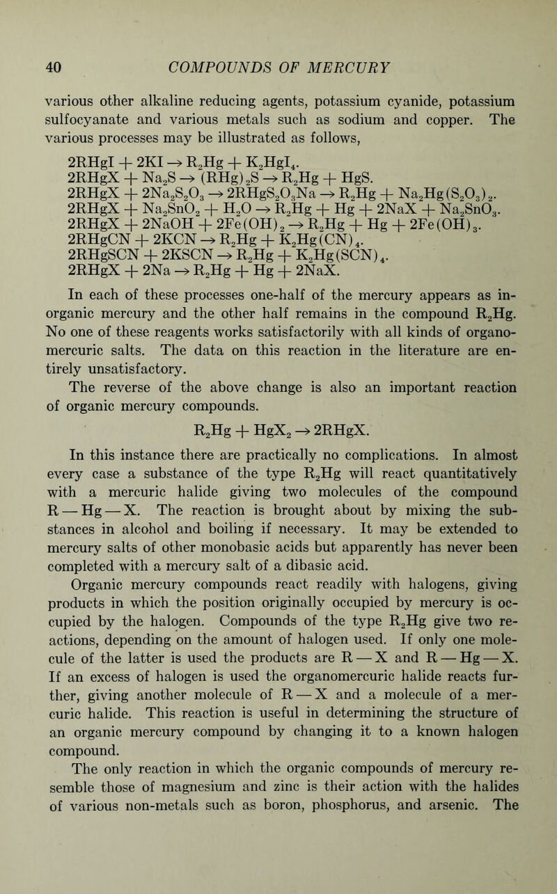 various other alkaline reducing agents, potassium cyanide, potassium sulfocyanate and various metals such as sodium and copper. The various processes may be illustrated as follows, 2RHgI + 2KI -> R„Hg + K2HgI4. 2RHgX + Na2S -> (RHg)2S -» R,Hg + HgS. 2RHgX + 2Na2S203 -» 2RHgS203Na -> R2Hg + Na„Hg(S20,)2. 2RHgX + Na2Sn02 + H,0 -» R2Hg + Hg + 2NaX + Na2Sn03. 2RHgX + 2NaOH + 2Fe(OH)2 R.Hg + Hg + 2Fe(OH)3. 2RHgCN + 2KCN R„Hg + K,Hg(CN)4. 2RHgSCN + 2KSCN R2Hg + K2Hg(SCN)4. 2RHgX -(- 2Na —> R2Hg -f- Hg -j- 2NaX. In each of these processes one-half of the mercury appears as in- organic mercury and the other half remains in the compound R2Hg. No one of these reagents works satisfactorily with all kinds of organo- mercuric salts. The data on this reaction in the literature are en- tirely unsatisfactory. The reverse of the above change is also an important reaction of organic mercury compounds. R2Hg + HgX2 —> 2RHgX. In this instance there are practically no complications. In almost every case a substance of the type R2Hg will react quantitatively with a mercuric halide giving two molecules of the compound R — Hg —X. The reaction is brought about by mixing the sub- stances in alcohol and boiling if necessary. It may be extended to mercury salts of other monobasic acids but apparently has never been completed with a mercury salt of a dibasic acid. Organic mercury compounds react readily with halogens, giving products in which the position originally occupied by mercury is oc- cupied by the halogen. Compounds of the type R2Hg give two re- actions, depending on the amount of halogen used. If only one mole- cule of the latter is used the products are R —X and R — Hg — X. If an excess of halogen is used the organomercuric halide reacts fur- ther, giving another molecule of R — X and a molecule of a mer- curic halide. This reaction is useful in determining the structure of an organic mercury compound by changing it to a known halogen compound. The only reaction in which the organic compounds of mercury re- semble those of magnesium and zinc is their action with the halides of various non-metals such as boron, phosphorus, and arsenic. The