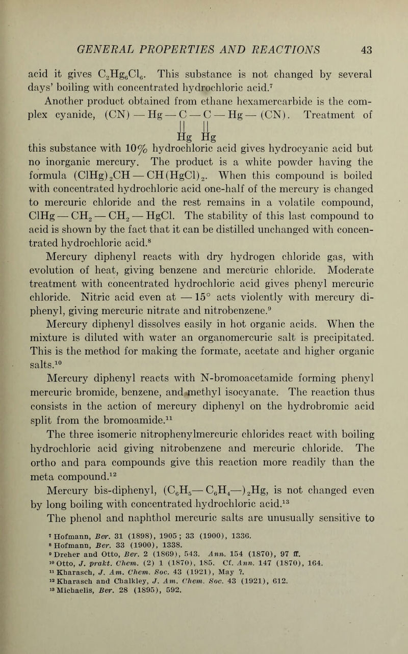 acid it gives C2HgcClrt. This substance is not changed by several days’ boiling with concentrated hydrochloric acid.7 Another product obtained from ethane hexamercarbide is the com- plex cyanide, (CN) ■—Hg — C — C — Hg—(CN). Treatment of Hg Hg this substance with 10% hydrochloric acid gives hydrocyanic acid but no inorganic mercury. The product is a white powder having the formula (ClHg)2CH — CH(HgCl)2. When this compound is boiled with concentrated hydrochloric acid one-half of the mercury is changed to mercuric chloride and the rest remains in a volatile compound, ClHg — CH2 — CH2 — HgCl. The stability of this last compound to acid is shown by the fact that it can be distilled unchanged with concen- trated hydrochloric acid.8 Mercury diphenyl reacts with dry hydrogen chloride gas, with evolution of heat, giving benzene and mercuric chloride. Moderate treatment with concentrated hydrochloric acid gives phenyl mercuric chloride. Nitric acid even at —15° acts violently with mercury di- phenyl, giving mercuric nitrate and nitrobenzene.9 Mercury diphenyl dissolves easily in hot organic acids. When the mixture is diluted with water an organomercuric salt is precipitated. This is the method for making the formate, acetate and higher organic salts.10 Mercury diphenyl reacts with N-bromoacetamide forming phenyl mercuric bromide, benzene, and methyl isocyanate. The reaction thus consists in the action of mercury diphenyl on the hydrobromic acid split from the bromoamide.11 The three isomeric nitrophenylmercuric chlorides react with boiling hydrochloric acid giving nitrobenzene and mercuric chloride. The ortho and para compounds give this reaction more readily than the meta compound.12 Mercury bis-diphenyl, (C6H5—C0H4—)2Hg, is not changed even by long boiling with concentrated hydrochloric acid.13 The phenol and naphthol mercuric salts are unusually sensitive to I Hofmann, Ber. 31 (1898), 1905; 33 (1900), 1330. 8 Hofmann, Ber. 33 (1900), 1338. 8 Dreher and Otto, Ber. 2 (1869), 543. Ann. 154 (1870), 97 ff. 10 Otto, J. pralct. Oliem. (2) 1 (1870), 185. Cf. Ann. 147 (1870), 164. II Kharasch, J. Am. Chem. Soc. 43 (1921), May ?. 12 Kharasch and Chalkley, J. Am. ('hem. Soc. 43 (1921), 612. 18 Michaelis, Ber. 28 (1895), 592.