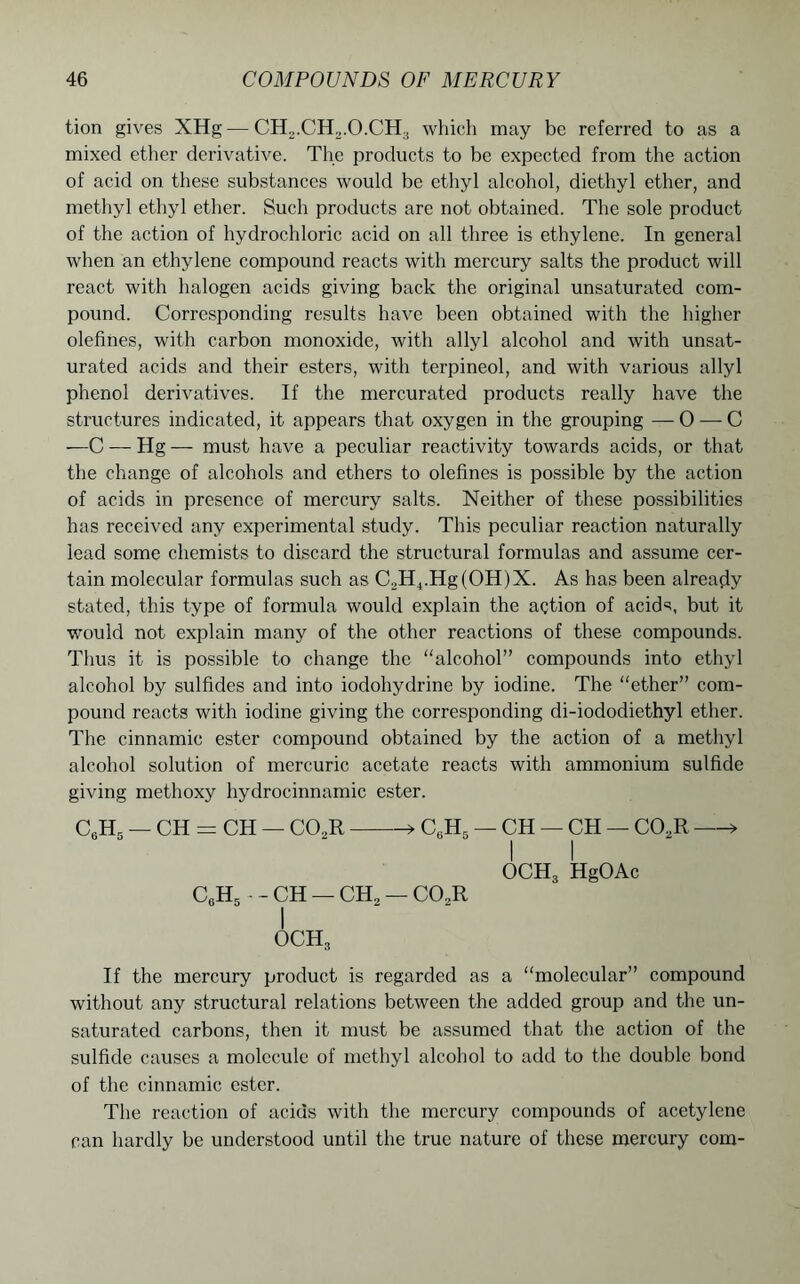 tion gives XHg — CH2.CH2.O.CH3 which may be referred to as a mixed ether derivative. The products to be expected from the action of acid on these substances would be ethyl alcohol, diethyl ether, and methyl ethyl ether. Such products are not obtained. The sole product of the action of hydrochloric acid on all three is ethylene. In general when an ethylene compound reacts with mercury salts the product will react with halogen acids giving back the original unsaturated com- pound. Corresponding results have been obtained with the higher olefines, with carbon monoxide, with ally 1 alcohol and with unsat- urated acids and their esters, with terpineol, and with various allyl phenol derivatives. If the mercurated products really have the structures indicated, it appears that oxygen in the grouping — 0 — C —C — Hg — must have a peculiar reactivity towards acids, or that the change of alcohols and ethers to olefines is possible by the action of acids in presence of mercury salts. Neither of these possibilities has received any experimental study. This peculiar reaction naturally lead some chemists to discard the structural formulas and assume cer- tain molecular formulas such as C2H4.Hg(OH)X. As has been already stated, this type of formula would explain the action of acids, but it would not explain many of the other reactions of these compounds. Thus it is possible to change the “alcohol” compounds into ethyl alcohol by sulfides and into iodohydrine by iodine. The “ether” com- pound reacts with iodine giving the corresponding di-iododiethyl ether. The cinnamic ester compound obtained by the action of a methyl alcohol solution of mercuric acetate reacts with ammonium sulfide giving methoxy hydrocinnamic ester. CaH. — CH = CH — C02R » C6H5 — CH — CH — C02R » I I OCH3 HgOAc C6H5 • - CH — CH2 — CO.R I och3 If the mercury product is regarded as a “molecular” compound without any structural relations between the added group and the un- saturated carbons, then it must be assumed that the action of the sulfide causes a molecule of methyl alcohol to add to the double bond of the cinnamic ester. The reaction of acids with the mercury compounds of acetylene can hardly be understood until the true nature of these mercury com-