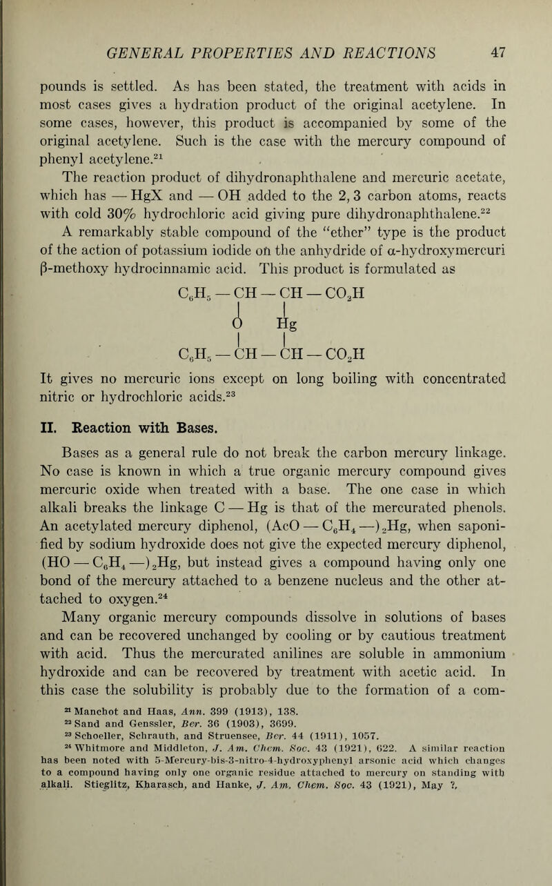 pounds is settled. As has been stated, the treatment with acids in most cases gives a hydration product of the original acetylene. In some cases, however, this product is accompanied by some of the original acetylene. Such is the case with the mercury compound of phenyl acetylene.21 The reaction product of dihydronaphthalene and mercuric acetate, which has — HgX and — OH added to the 2, 3 carbon atoms, reacts with cold 30% hydrochloric acid giving pure dihydronaphthalene.22 A remarkably stable compound of the “ether” type is the product of the action of potassium iodide on the anhydride of a-hydroxymercuri (3-methoxy hydrocinnamic acid. This product is formulated as C6H5 — CH — ch — co2h C6H5 — CH — CH — CCkH It gives no mercuric ions except on long boiling with concentrated nitric or hydrochloric acids.23 II. Reaction with Bases. Bases as a general rule do not break the carbon mercury linkage. No case is known in which a true organic mercury compound gives mercuric oxide when treated with a base. The one case in which alkali breaks the linkage C — Hg is that of the mercurated phenols. An acetylated mercury diphenol, (AcO — C6H4—).,Hg, when saponi- fied by sodium hydroxide does not give the expected mercury diphenol, (HO —C0H4—)2Hg, but instead gives a compound having only one bond of the mercury attached to a benzene nucleus and the other at- tached to oxygen.24 Many organic mercury compounds dissolve in solutions of bases and can be recovered unchanged by cooling or by cautious treatment with acid. Thus the mercurated anilines are soluble in ammonium hydroxide and can be recovered by treatment with acetic acid. In this case the solubility is probably due to the formation of a com- a Manchot and Haas, Ann. 399 (1913), 138. 22 Sand and Genssler, Ber. 36 (1903), 3699. 23 Schoeller, Schrauth, and Struensee, Bcr. 44 (1911), 1057. 24 Whitmore and Middleton, ./. Am. Clicm. Soc. 43 (1921), 622. A similar reaction has been noted with 5-Mercury-bis-3-nitro-4-hydroxyphenyl arsonic acid which changes to a compound having only one organic residue attached to mercury on standing with alkali. Stieglitz, Kharasch, and Hanke, J. Am, Chem. Soc. 43 (1921), May V,