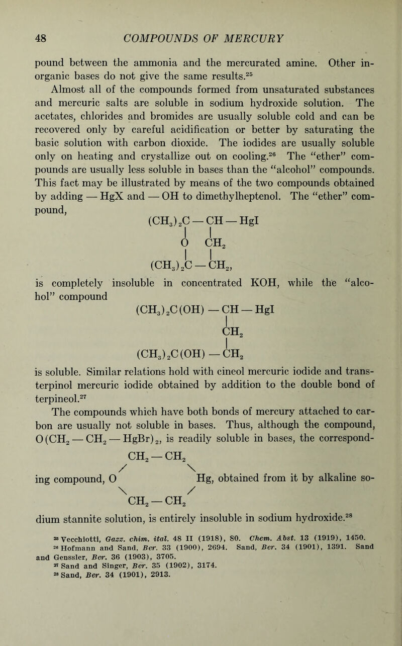 pound between the ammonia and the mercurated amine. Other in- organic bases do not give the same results.25 Almost all of the compounds formed from unsaturated substances and mercuric salts are soluble in sodium hydroxide solution. The acetates, chlorides and bromides are usually soluble cold and can be recovered only by careful acidification or better by saturating the basic solution with carbon dioxide. The iodides are usually soluble only on heating and crystallize out on cooling.26 The “ether” com- pounds are usually less soluble in bases than the “alcohol” compounds. This fact may be illustrated by means of the two compounds obtained by adding — HgX and — OH to dimethylheptenol. The “ether” com- pound, (CH3) 2C — CH — Hgl I I 0 CH, 1 I (CH3)2C — CH2, is completely insoluble in concentrated KOH, while the “alco- hol” compound (CH3)2C(OH) —CH — Hgl CH2 I (CH3)2C(OH)-CH2 is soluble. Similar relations hold with cineol mercuric iodide and trans- terpinol mercuric iodide obtained by addition to the double bond of terpineol.27 The compounds which have both bonds of mercury attached to car- bon are usually not soluble in bases. Thus, although the compound, 0(CH2 — CH2 — HgBr)2, is readily soluble in bases, the correspond- ed — CH2 / \ ing compound, 0 Hg, obtained from it by alkaline so- \ / CH2 — CH2 dium stannite solution, is entirely insoluble in sodium hydroxide.28 20 Vecchiotti, Gazz. chim. ital. 48 II (1918), 80. Chem. Abst. 13 (1919), 1450. 28 Hofmann and Sand, Ber. 33 (1900), 2694. Sand, Ber. 34 (1901), 1391. Sand and Genssler, Ber. 36 (1903), 3705. 21 Sand and Singer, Ber. 35 (1902), 3174. 28 Sand, Ber. 34 (1901), 2913.