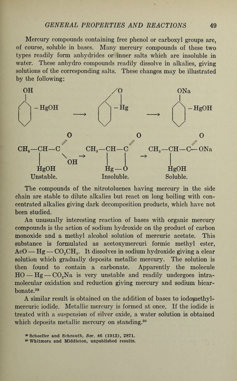 Mercury compounds containing free phenol or carboxyl groups are, of course, soluble in bases. Many mercury compounds of these two types readily form anhydrides or inner salts which are insoluble in water. These anhydro compounds readily dissolve in alkalies, giving solutions of the corresponding salts. These changes may be illustrated by the following: OH /o | - HgOH yf 1 /X|-Hg > \/ ONa - HgOH \/ 0 0 /• /• CH—C CH3—CH—C CH3—( \ -> -» OH _ O /• HgOH Unstable. Hg — 0 Insoluble. HgOH Soluble. The compounds of the nitrotoluenes having mercury in the side chain are stable to dilute alkalies but react on long boiling with con- centrated alkalies giving dark decomposition products, which have not been studied. An unusually interesting reaction of bases with organic mercury compounds is the action of sodium hydroxide on the product of carbon monoxide and a methyl alcohol solution of mercuric acetate. This substance is formulated as acetoxymercuri formic methyl ester, AcO — Hg — C02CH3. It dissolves in sodium hydroxide giving a clear solution which gradually deposits metallic mercury. The solution is then found to contain a carbonate. Apparently the molecule HO — Hg — C02Na is very unstable and readily undergoes intra- molecular oxidation and reduction giving mercury and sodium bicar- bonate.29 A similar result is obtained on the addition of bases to iodomethyl- mercuric iodide. Metallic mercury is formed at once. If the iodide is treated with a suspension of silver oxide, a water solution is obtained which deposits metallic mercury on standing.30 20 Schoeller and Schrauth, Ber. 46 (1913), 2871. 80 Whitmore and Middleton, unpublished results.