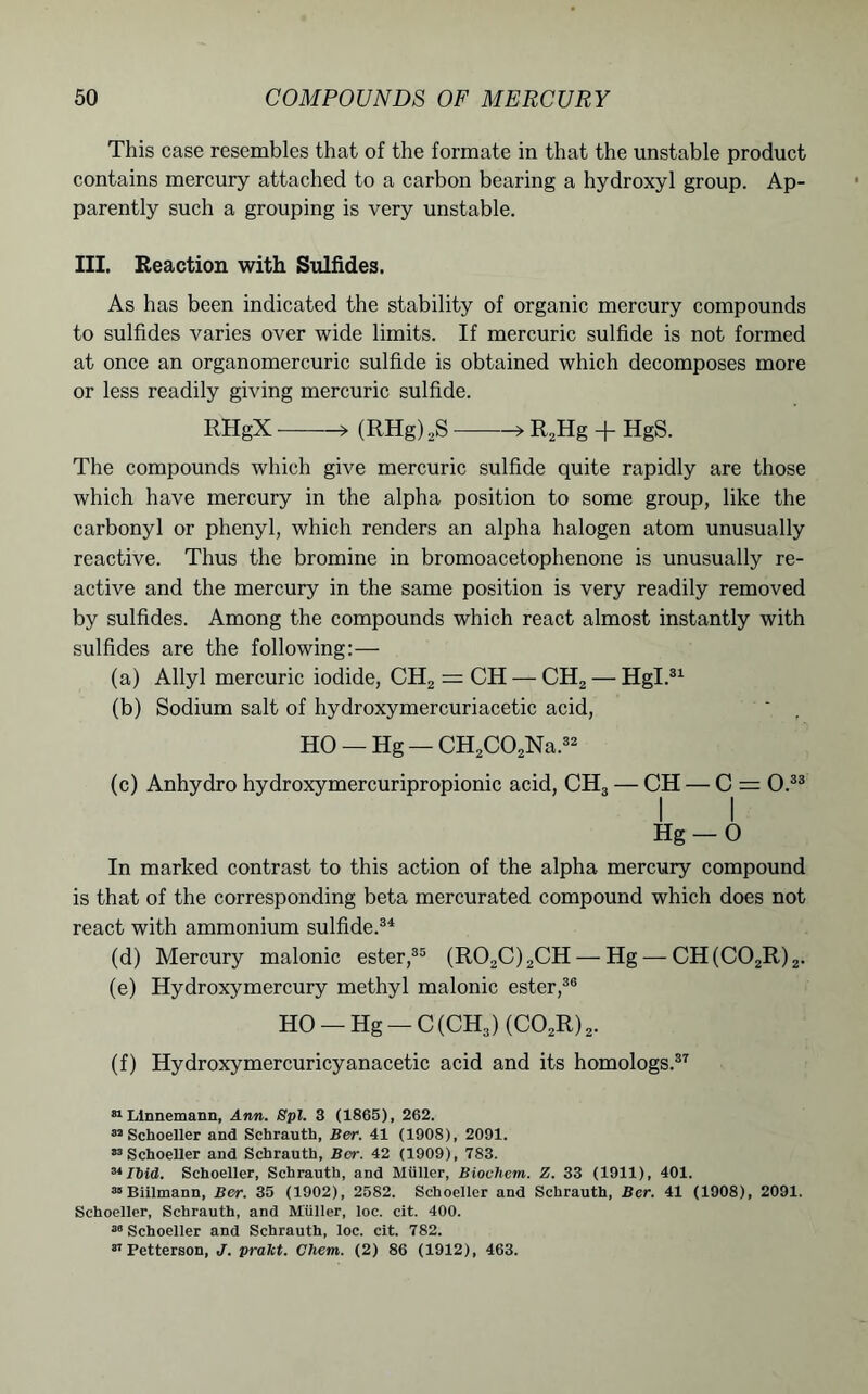 This case resembles that of the formate in that the unstable product contains mercury attached to a carbon bearing a hydroxyl group. Ap- parently such a grouping is very unstable. III. Reaction with Sulfides. As has been indicated the stability of organic mercury compounds to sulfides varies over wide limits. If mercuric sulfide is not formed at once an organomercuric sulfide is obtained which decomposes more or less readily giving mercuric sulfide. RHgX > (RHg) ,S » R2Hg + HgS. The compounds which give mercuric sulfide quite rapidly are those which have mercury in the alpha position to some group, like the carbonyl or phenyl, which renders an alpha halogen atom unusually reactive. Thus the bromine in bromoacetophenone is unusually re- active and the mercury in the same position is very readily removed by sulfides. Among the compounds which react almost instantly with sulfides are the following:— (a) Allyl mercuric iodide, CH2 = CH — CH2 — Hgl.31 (b) Sodium salt of hydroxymercuriacetic acid, HO —Hg —CH2C02Na.32 (c) Anhydro hydroxymercuripropionic acid, CH3 — CH — C = O.33 Hg — O In marked contrast to this action of the alpha mercury compound is that of the corresponding beta mercurated compound which does not react with ammonium sulfide.34 (d) Mercury malonic ester,35 (R02C)2CH — Hg — CH(C02R)2. (e) Hydroxymercury methyl malonic ester,36 HO — Hg — C(CH3) (C02R)2. (f) Hydroxymercuricyanacetic acid and its homologs.37 31 Llnnemann, Ann. Spl. 3 (1865), 262. 32 Schoeller and Schrauth, Ber. 41 (1908), 2091. 33 Schoeller and Schrauth, Ber. 42 (1909), 783. 31 Ibid. Schoeller, Schrauth, and Miiller, Biochem. Z. 33 (1911), 401. 35 Biilmann, Ber. 35 (1902), 2582. Schoeller and Schrauth, Ber. 41 (1908), 2091. Schoeller, Schrauth, and Muller, loc. cit. 400. 36 Schoeller and Schrauth, loc. cit. 782. 31 Petterson, J. prakt. Chem. (2) 86 (1912), 463.