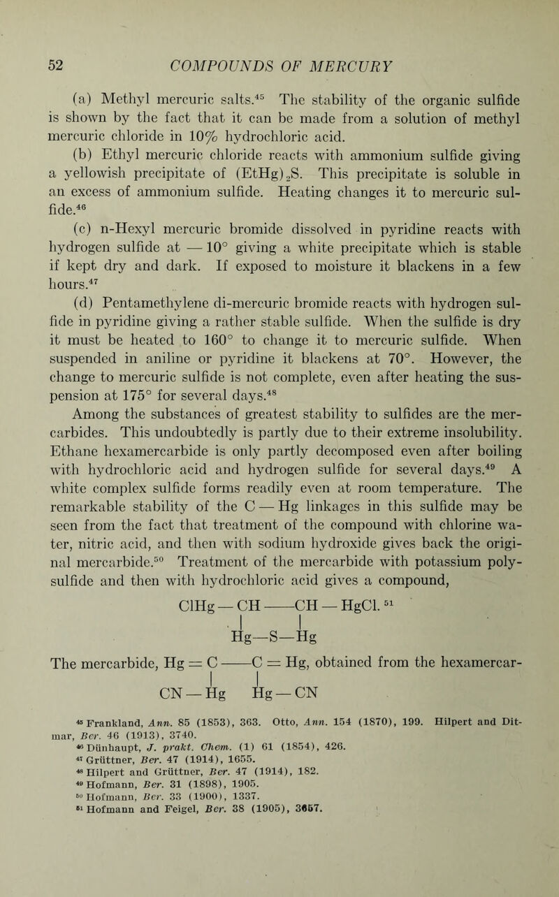 (a) Methyl mercuric salts.45 The stability of the organic sulfide is shown by the fact that it can be made from a solution of methyl mercuric chloride in 10% hydrochloric acid. (b) Ethyl mercuric chloride reacts with ammonium sulfide giving a yellowish precipitate of (EtHg)2S. This precipitate is soluble in an excess of ammonium sulfide. Heating changes it to mercuric sul- fide.46 (c) n-Hexyl mercuric bromide dissolved in pyridine reacts with hydrogen sulfide at — 10° giving a white precipitate which is stable if kept dry and dark. If exposed to moisture it blackens in a few hours.47 (d) Pentamethylene di-mercuric bromide reacts with hydrogen sul- fide in pyridine giving a rather stable sulfide. When the sulfide is dry it must be heated to 160° to change it to mercuric sulfide. When suspended in aniline or pyridine it blackens at 70°. However, the change to mercuric sulfide is not complete, even after heating the sus- pension at 175° for several days.48 Among the substances of greatest stability to sulfides are the mer- carbides. This undoubtedly is partly due to their extreme insolubility. Ethane hexamercarbide is only partly decomposed even after boiling wfith hydrochloric acid and hydrogen sulfide for several days.49 A white complex sulfide forms readily even at room temperature. The remarkable stability of the C —• Hg linkages in this sulfide may be seen from the fact that treatment of the compound with chlorine wa- ter, nitric acid, and then with sodium hydroxide gives back the origi- nal mercarbide.50 Treatment of the mercarbide with potassium poly- sulfide and then with hydrochloric acid gives a compound, ClHg — CH CH — HgCl.51 ■ I I Hg-S-Hg The mercarbide, Hg = C C = Hg, obtained from the hexamercar- CN — Hg Hg — CN 45 Frankland, Ann. 85 (1853), 363. Otto, Ann. 154 (1870), 199. Hilpert and Dit- mar, Ber. 46 (1913), 3740. 46 Diinhaupt, J. pralct. Chem. (1) 61 (1854), 426. n Gruttner, Ber. 47 (1914), 1655. 48 Hilpert and Gruttner, Ber. 47 (1914), 182. w Hofmann, Ber. 31 (1898), 1905. »» Hofmann, Ber. 33 (1900), 1337. 51 Hofmann and Feigel, Ber. 38 (1905), 3657.