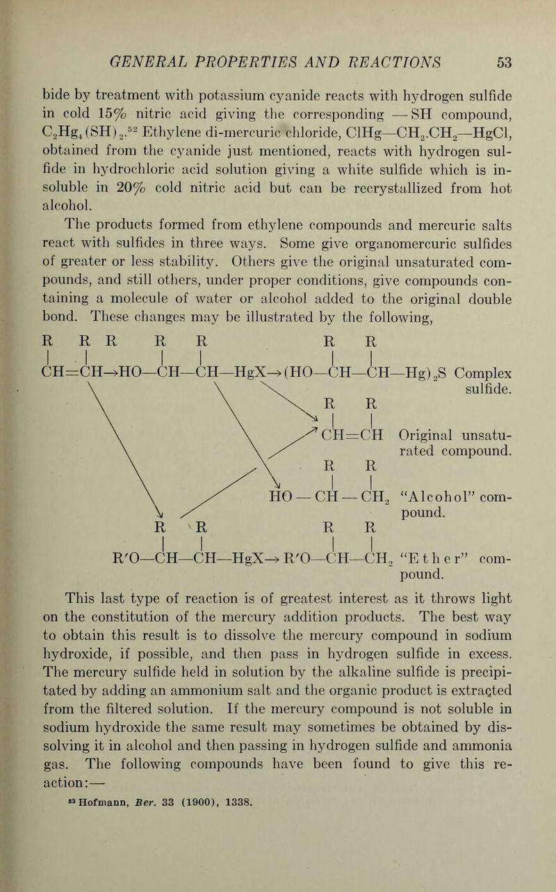 bide by treatment with potassium cyanide reacts with hydrogen sulfide in cold 15% nitric acid giving the corresponding —SH compound, C2Hg4(SH),.52 Ethylene di-mercuric chloride, ClHg—CH2.CH2—HgCl, obtained from the cyanide just mentioned, reacts with hydrogen sul- fide in hydrochloric acid solution giving a white sulfide which is in- soluble in 20% cold nitric acid but can be recrystallized from hot alcohol. The products formed from ethylene compounds and mercuric salts react with sulfides in three ways. Some give organomercuric sulfides of greater or less stability. Others give the original unsaturated com- pounds, and still others, under proper conditions, give compounds con- taining a molecule of water or alcohol added to the original double bond. These changes may be illustrated by the following, R R R R R R R CH=CH—»HO—CH—CH—HgX—»(HO—CH—CH—Hg) 2S Complex sulfide. R R I I CH=CH Original unsatu- rated compound. R R CH — CH2 “Alcohol” com- \ pound. R R R R II II R'O—CH—CH—HgX-> R'O—CH—CH, “Ether” com- pound. This last type of reaction is of greatest interest as it throws light on the constitution of the mercury addition products. The best way to obtain this result is to dissolve the mercury compound in sodium hydroxide, if possible, and then pass in hydrogen sulfide in excess. The mercury sulfide held in solution by the alkaline sulfide is precipi- tated by adding an ammonium salt and the organic product is extraqted from the filtered solution. If the mercury compound is not soluble in sodium hydroxide the same result may sometimes be obtained by dis- solving it in alcohol and then passing in hydrogen sulfide and ammonia gas. The following compounds have been found to give this re- action:— «2 Hofmann, Ber. 33 (1900), 1338.