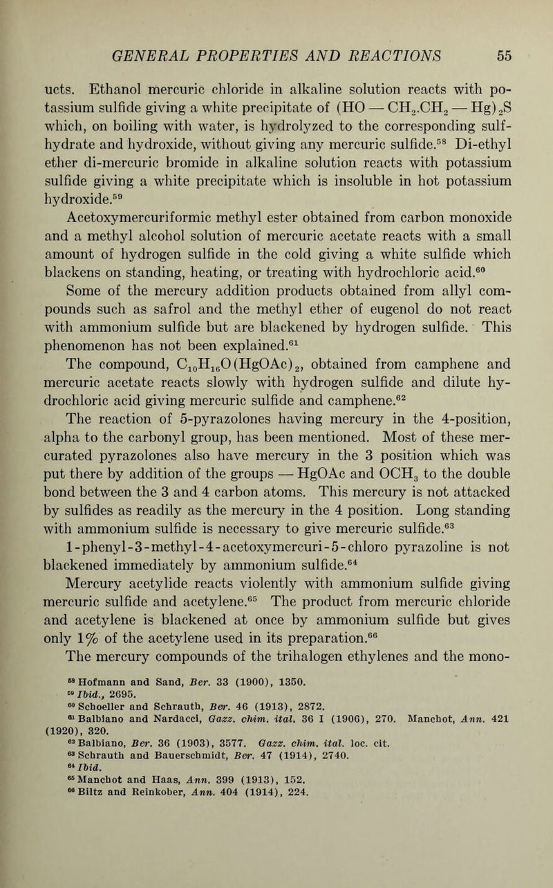 ucts. Ethanol mercuric chloride in alkaline solution reacts with po- tassium sulfide giving a white precipitate of (HO — CH2.CH2 — Hg)2S which, on boiling with water, is hydrolyzed to the corresponding sulf- hydrate and hydroxide, without giving any mercuric sulfide.58 Di-ethyl ether di-mercuric bromide in alkaline solution reacts with potassium sulfide giving a white precipitate which is insoluble in hot potassium hydroxide.59 Acetoxymercuriformic methyl ester obtained from carbon monoxide and a methyl alcohol solution of mercuric acetate reacts with a small amount of hydrogen sulfide in the cold giving a white sulfide which blackens on standing, heating, or treating with hydrochloric acid.60 Some of the mercury addition products obtained from allyl com- pounds such as safrol and the methyl ether of eugenol do not react with ammonium sulfide but are blackened by hydrogen sulfide. This phenomenon has not been explained.61 The compound, C10H10O(HgOAc)2, obtained from camphene and mercuric acetate reacts slowly with hydrogen sulfide and dilute hy- drochloric acid giving mercuric sulfide and camphene.62 The reaction of 5-pyrazolones having mercury in the 4-position, alpha to the carbonyl group, has been mentioned. Most of these mer- curated pyrazolones also have mercury in the 3 position which was put there by addition of the groups — HgOAc and OCH3 to the double bond between the 3 and 4 carbon atoms. This mercury is not attacked by sulfides as readily as the mercury in the 4 position. Long standing with ammonium sulfide is necessary to give mercuric sulfide.63 l-phenyl-3-methyl-4-acetoxymercuri-5-chloro pyrazoline is not blackened immediately by ammonium sulfide.64 Mercury acetylide reacts violently with ammonium sulfide giving mercuric sulfide and acetylene.65 The product from mercuric chloride and acetylene is blackened at once by ammonium sulfide but gives only 1% of the acetylene used in its preparation.66 The mercury compounds of the trihalogen ethylenes and the mono- 58 Hofmann and Sand, Ber. 33 (1900), 1350. 89 Ibid., 2695. 00 Schoeller and Schrauth, Ber. 46 (1913), 2872. •Balbiano and Nardacci, Gazz. chim. ital. 36 I (1906), 270. Mancbot, Ann. 421 (1920), 320. 62 Balbiano, Ber. 36 (1903), 3577. Gazz. cMm. ital. loc. cit. 63 Schrauth and Bauerschmidt, Ber. 47 (1914), 2740. 61 Ibid. “Manchot and Haas, Ann. 399 (1913), 152. 68 Biltz and Reinlcober, Ann. 404 (1914), 224.