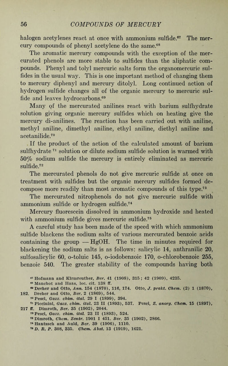 halogen acetylenes react at once with ammonium sulfide.67 The mer- cury compounds of phenyl acetylene do the same.68 The aromatic mercury compounds with the exception of the mer- curated phenols are more stable to sulfides than the aliphatic com- pounds. Phenyl and tolyl mercuric salts form the organomercuric sul- fides in the usual way. This is one important method of changing them to mercury diphenyl and mercury ditolyl. Long continued action of hydrogen sulfide changes all of the organic mercury to mercuric sul- fide and leaves hydrocarbons.69 Many of the mercurated anilines react with barium sulfhydrate solution giving organic mercury sulfides which on heating give the mercury di-anilines. The reaction has been carried out with aniline, methyl aniline, dimethyl aniline, ethyl aniline, diethyl aniline and acetanilide.70 If the product of the action of the calculated amount of barium sulfhydrate 71 solution or dilute sodium sulfide solution is warmed with 50% sodium sulfide the mercury is entirely eliminated as mercuric sulfide.72 The mercurated phenols do not give mercuric sulfide at once on treatment with sulfides but the organic mercury sulfides formed de- compose more readily than most aromatic compounds of this type.73 The mercurated nitrophenols do not give mercuric sulfide with ammonium sulfide or hydrogen sulfide.74 Mercury fluorescein dissolved in ammonium hydroxide and heated with ammonium sulfide gives mercuric sulfide.75 A careful study has been made of the speed with which ammonium sulfide blackens the sodium salts of various mercurated benzoic acids containing the group — HgOH. The time in minutes required for blackening the sodium salts is as follows: salicylic 14, anthranilic 20, sulfosalicylic 60, o-toluic 145, o-iodobenzoic 170, o-chlorobenzoic 255, benzoic 540. The greater stability of the compounds having both 67 Hofmann and Kirmreuther, Ber. 41 (1908), 315; 42 (1909), 4235. 08 Manchot and Haas, loc. cit. 138 £f. 82 Dreher and Otto, Ann. 154 (1870), 116, 174. Otto, J. prakt. Chem. (2) 1 (1870), 182. Dreher and Otto, Ber. 2 (1869), 544. 70 Pesci, Gazz. chim. ital. 29 I (1899), 394. 71 Piccininl, Gazz. chim. ital. 23 II (1893), 537. Pesci, Z. anorg. Chem. 15 (1897), 217 ff. Dimroth, Ber. 35 (1902), 2044. 72 Pesci, Gazz. chim. ital. 23 II (1893), 524. 78 Dimroth, Chem. Zentr. 1901 I 451. Ber. 35 (1902), 2866. 74 Hantzsch and Auld, Ber. 39 (1906), 1110. 70 D. R. P. 308, 335. Chem. Ahst. 13 (1919), 1621.