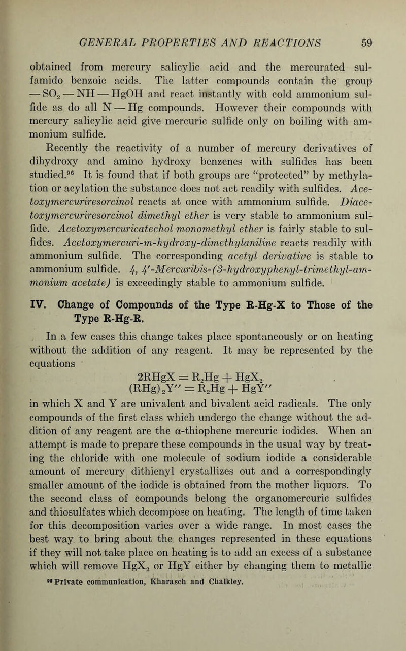 obtained from mercury salicylic acid and the mercurated sul- famido benzoic acids. The latter compounds contain the group — S02 — NH — HgOH and react instantly with cold ammonium sul- fide as do all N —- Hg compounds. However their compounds with mercury salicylic acid give mercuric sulfide only on boiling with am- monium sulfide. Recently the reactivity of a number of mercury derivatives of dihydroxy and amino hydroxy benzenes with sulfides has been studied.96 It is found that if both groups are “protected” by methyla- tion or acylation the substance does not act readily with sulfides. Ace- toxymcrcuriresorcinol reacts at once with ammonium sulfide. Diace- toxymercuriresorcinol dimethyl ether is very stable to ammonium sul- fide. Acetoxymercuricatechol monomethyl ether is fairly stable to sul- fides. Acetoxymercuri-m-hydroxy-dimethylaniline reacts readily with ammonium sulfide. The corresponding acetyl derivative is stable to ammonium sulfide. J), J)'-Mercuribis-(3-hydroxyphenyl-trimethyl-am- monium acetate) is exceedingly stable to ammonium sulfide. IV. Change of Compounds of the Type R-Hg-X to Those of the Type R-Hg-R. In a few cases this change takes place spontaneously or on heating without the addition of any reagent. It may be represented by the equations 2RHgX = R„Hg + HgX, (RHg)2Y = R2Hg + HgY in which X and Y are univalent and bivalent acid radicals. The only compounds of the first class which undergo the change without the ad- dition of any reagent are the a-thiophene mercuric iodides. When an attempt is made to prepare these compounds in the usual way by treat- ing the chloride with one molecule of sodium iodide a considerable amount of mercury dithienyl crystallizes out and a correspondingly smaller amount of the iodide is obtained from the mother liquors. To the second class of compounds belong the organomercuric sulfides and thiosulfates which decompose on heating. The length of time taken for this decomposition varies over a wide range. In most cases the best way to bring about the changes represented in these equations if they will not take place on heating is to add an excess of a substance which will remove HgX2 or HgY either by changing them to metallic «“ Private communication, Kharasch and Cbalkley.