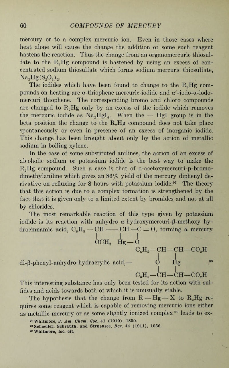 mercury or to a complex mercuric ion. Even in those cases where heat alone will cause the change the addition of some such reagent hastens the reaction. Thus the change from an organomercuric thiosul- fate to the R2Hg compound is hastened by using an excess of con- centrated sodium thiosulfate which forms sodium mercuric thiosulfate, Na2Hg(S203)2. The iodides which have been found to change to the R,Hg com- pounds on heating are a-thiophene mercuric .iodide and a'-iodo-a-iodo- mercuri thiophene. The corresponding bromo and chloro compounds are changed to R2Hg only by an excess of the iodide which removes the mercuric iodide as Na2HgI4. When the — Hgl group is in the beta position the change to the R2Hg compound does not take place spontaneously or even in presence of an excess of inorganic iodide. This change has been brought about only by the action of metallic sodium in boiling xylene. In the case of some substituted anilines, the action of an excess of alcoholic sodium or potassium iodide is the best way to make the R2Hg compound. Such a case is that of o-acetoxymercuri-p-bromo- dimethylaniline which gives an 86% yield of the mercury diphenyl de- rivative on refluxing for 8 hours with potassium iodide.97 The theory that this action is due to a complex formation is strengthened by the fact that it is given only to a limited extent by bromides and not at all by chlorides. The most remarkable reaction of this type given by potassium iodide is its reaction with anhydro a-hydroxymercuri-|3-methoxy hy- drocinnamic acid, CUH5 — CH CH —C = 0, forming a mercury I I I OCH3 Hg —O CgH5—CH—CH—C02H II di-|3-phenyl-anhydro-hydracrylic acid,— 0 Hg .98 C6H5—CH—CH—C02H This interesting substance has only been tested for its action with sul- fides and acids towards both of which it is unusually stable. The hypothesis that the change from R — Hg — X to R2Hg re- quires some reagent which is capable of removing mercuric ions either as metallic mercury or as some slightly ionized complex 99 leads to ex- Whitmore, J. Am. Chem. Soc. 41 (1919), 1850. “8 Schoeller, Schrauth, and Struensee, Ber. 44 (1911), 1056. •» Whitmore, loc. cit.