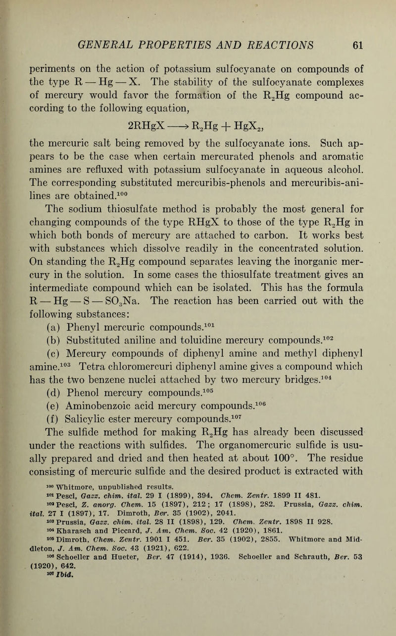 periments on the action of potassium sulfocyanate on compounds of the type R — Hg — X. The stability of the sulfocyanate complexes of mercury would favor the formation of the R2Hg compound ac- cording to the following equation, 2RHgX >R2Hg + HgX2, the mercuric salt being removed by the sulfocyanate ions. Such ap- pears to be the case when certain mercurated phenols and aromatic amines are refluxed with potassium sulfocyanate in aqueous alcohol. The corresponding substituted mercuribis-phenols and mercuribis-ani- lines are obtained.100 The sodium thiosulfate method is probably the most general for changing compounds of the type RHgX to those of the type R2Hg in which both bonds of mercury are attached to carbon. It works best with substances which dissolve readily in the concentrated solution. On standing the R2Hg compound separates leaving the inorganic mer- cury in the solution. In some cases the thiosulfate treatment gives an intermediate compound which can be isolated. This has the formula R — Hg — S — S03Na. The reaction has been carried out with the following substances: (a) Phenyl mercuric compounds.101 (b) Substituted aniline and toluidine mercury compounds.102 (c) Mercury compounds of diphenyl amine and methyl diphenyl amine.103 Tetra chloromercuri diphenyl amine gives a compound which has the two benzene nuclei attached by two mercury bridges.104 (d) Phenol mercury compounds.105 (e) Aminobenzoic acid mercury compounds.106 (f) Salicylic ester mercury compounds.107 The sulfide method for making R2Hg has already been discussed under the reactions with sulfides. The organomercuric sulfide is usu- ally prepared and dried and then heated at about 100°. The residue consisting of mercuric sulfide and the desired product is extracted with 100 Whitmore, unpublished results. 101 Pesci, Gazz. chim. ital. 29 I (1899), 394. Chem. Zentr. 1899 II 481. >«aPesci, Z. anorg. Chem. 15 (1897), 212; 17 (1898), 282. Prussia, Gazz. chim. ital. 27 I (1897), 17. Dimroth, Ber. 35 (1902), 2041. i°3 Prussia, Gazz. chim. ital. 28 II (1898), 129. Chem. Zentr. 1898 II 928. 101 Kharasch and Piccard, </. Am. Chem. Soc. 42 (1920), 1861. 106 Dimroth, Chem. Zentr. 1901 I 451. Ber. 35 (1902), 2855. Whitmore and Mid- dleton, J. Am. Chem. Soc. 43 (1921), 622. Schoeller and Hueter, Ber. 47 (1914), 1936. Schoeller and Schrauth, Ber. 53 (1920), 642. * Ibid.
