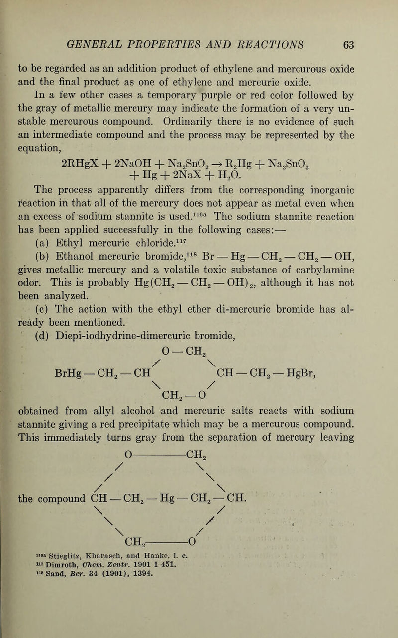 to be regarded as an addition product of ethylene and mercurous oxide and the final product as one of ethylene and mercuric oxide. In a few other cases a temporary purple or red color followed by the gray of metallic mercury may indicate the formation of a very un- stable mercurous compound. Ordinarily there is no evidence of such an intermediate compound and the process may be represented by the equation, 2RHgX -f 2NaOH + Na2Sn02 R„Hg + Na2Sn03 + Hg + 2NaX + H20. The process apparently differs from the corresponding inorganic reaction in that all of the mercury does not appear as metal even when an excess of sodium stannite is used.1163 The sodium stannite reaction has been applied successfully in the following cases:— (a) Ethyl mercuric chloride.117 (b) Ethanol mercuric bromide,118 Br — Hg — CH2 — CH2 — OH, gives metallic mercury and a volatile toxic substance of carbylamine odor. This is probably Hg(CH2 —CH2 — OH)2, although it has not been analyzed. (c) The action with the ethyl ether di-mercuric bromide has al- ready been mentioned. (d) Diepi-iodhydrine-dimercuric bromide, 0 —CH2 X \ BrHg — CH2 — CH CH — CH2 — HgBr, \ / CH2 —0 obtained from allyl alcohol and mercuric salts reacts with sodium stannite giving a red precipitate which may be a mercurous compound. This immediately turns gray from the separation of mercury leaving 0 ch2 X \ X \ X \ the compound CH — CH2 — Hg — CH2 — CH. \ X \ X , \ X CH2 0 ma stieglitz, Kbarasch, and Hanke, 1. c. 117 Dimroth, Chem. Zentr. 1901 I 451. 1,8 Sand, Ber. 34 (1901), 1394.