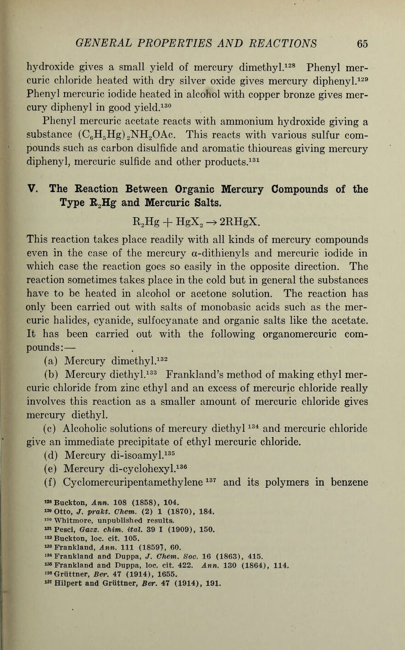 hydroxide gives a small yield of mercury dimethyl.128 Phenyl mer- curic chloride heated with dry silver oxide gives mercury diphenyl.129 Phenyl mercuric iodide heated in alcohol with copper bronze gives mer- cury diphenyl in good yield.130 Phenyl mercuric acetate reacts with ammonium hydroxide giving a substance (C0H5Hg)2NH2OAc. This reacts with various sulfur com- pounds such as carbon disulfide and aromatic thioureas giving mercury diphenyl, mercuric sulfide and other products.131 V. The Reaction Between Organic Mercury Compounds of the Type R2Hg and Mercuric Salts. R2Hg + HgX2-*2RHgX. This reaction takes place readily with all kinds of mercury compounds even in the case of the mercury a-dithienyls and mercuric iodide in which case the reaction goes so easily in the opposite direction. The reaction sometimes takes place in the cold but in general the substances have to be heated in alcohol or acetone solution. The reaction has only been carried out with salts of monobasic acids such as the mer- curic halides, cyanide, sulfocyanate and organic salts like the acetate. It has been carried out with the following organomercuric com- pounds:— (a) Mercury dimethyl.132 (b) Mercury diethyl.133 Frankland’s method of making ethyl mer- curic chloride from zinc ethyl and an excess of mercuric chloride really involves this reaction as a smaller amount of mercuric chloride gives mercury diethyl. (c) Alcoholic solutions of mercury diethyl134 and mercuric chloride give an immediate precipitate of ethyl mercuric chloride. (d) Mercury di-isoamyl.135 (e) Mercury di-cyclohexyl.136 (f) Cyclomercuripentamethylene137 and its polymers in benzene Buckton, Ann. 108 (1858), 104. 120 Otto, J. prakt. Chem. (2) 1 (1870), 184. 130 Whitmore, unpublished results. 181 Pesci, Gazz. chim. ital. 39 I (1909), 150. 132 Buckton, loc. cit. 105. 188 Frankland, Ann. Ill (18597, 60. 181 Frankland and Duppa, J. Chem. Soc. 16 (1863), 415. ’•“Frankland and Duppa, loc. cit. 422. Ann. 130 (1864), 114. 138Gruttner, Ber. 47 (1914), 1655. 131 Hilpert and Gruttner, Ber. 47 (1914), 191.