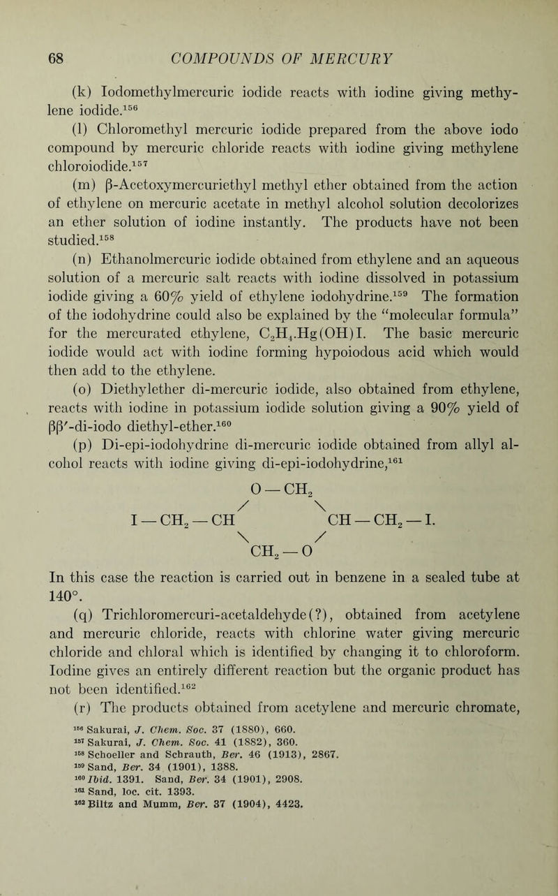 (k) Iodomethylmercuric iodide reacts with iodine giving methy- lene iodide.156 (l) Chloromethyl mercuric iodide prepared from the above iodo compound by mercuric chloride reacts with iodine giving methylene chloroiodide.157 (m) (3-Acetoxymcrcui'iethyl methyl ether obtained from the action of ethylene on mercuric acetate in methyl alcohol solution decolorizes an ether solution of iodine instantly. The products have not been studied.158 (n) Ethanolmercuric iodide obtained from ethylene and an aqueous solution of a mercuric salt reacts with iodine dissolved in potassium iodide giving a 60% yield of ethylene iodohydrine.159 The formation of the iodohydrine could also be explained by the “molecular formula” for the mercurated ethylene, C2H4.Hg(OH)I. The basic mercuric iodide would act with iodine forming hypoiodous acid which would then add to the ethylene. (o) Diethylether di-mercuric iodide, also obtained from ethylene, reacts with iodine in potassium iodide solution giving a 90% yield of PP'-di-iodo diethyl-ether.160 (p) Di-epi-iodohydrine di-mercuric iodide obtained from allyl al- cohol reacts with iodine giving di-epi-iodohydrine,161 0 — CEL / \ I _ CH2 — CH CH — CH2 — I. \ / ch2-0 In this case the reaction is carried out in benzene in a sealed tube at 140°. (q) Trichloromercuri-acetaldehyde(?), obtained from acetylene and mercuric chloride, reacts with chlorine water giving mercuric chloride and chloral which is identified by changing it to chloroform. Iodine gives an entirely different reaction but the organic product has not been identified.169 (r) The products obtained from acetylene and mercuric chromate, ,S6 Sakurai, J. Cliem. Soc. 37 (1S80), 660. 151 Sakurai, J. Chem. Soc. 41 (1882), 360. 168 Scboeller and Schrautb, Ber. 46 (1913), 2867. 159 Sand, Ber. 34 (1901), 1388. 160 Ibid. 1391. Sand, Ber. 34 (1901), 2908. 161 Sand, loc. cit. 1393. 182 Biltz and Mumm, Ber. 37 (1904), 4423.