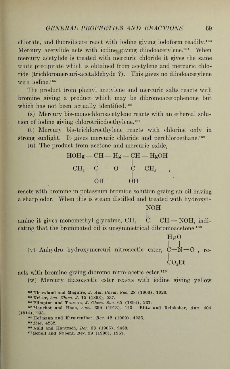 chlorate, and fluorsilicate react with iodine giving iodoform readily.163 Mercury acetylide acts with iodine giving diiodoacetylene.16* When mercury acetylide is treated with mercuric chloride it gives the same white precipitate which is obtained from acetylene and mercuric chlo- ride (trichloromercuri-acetaldehyde ?). This gives no diiodoacetylene with iodine.165 The product from phenyl acetylene and mercuric salts reacts with bromine giving a product which may be dibromoacetophenone but which has not been actually identified.106 (s) Mercury bis-monochloroacetylene reacts with an ethereal solu- tion of iodine giving chlorotriiodoethylene.107 (t) Mercury bis-trichloroethylene reacts with chlorine only in strong sunlight. It gives mercuric chloride and perchloroethane.168 (u) The product from acetone and mercuric oxide, HOHg — CH — Hg — CH — HgOH I I ch3 — C — 0 — c — ch3 OH OH reacts with bromine in potassium bromide solution giving an oil having a sharp odor. When this is steam distilled and treated with hydroxyl- NOH amine it gives monomethyl glvoxime, CH., — C — CH = NOH, indi- cating that the brominated oil is unsymmetrical dibromoacetone.169 HgO (v) Anhydro hydroxymercuri nitroacetic ester, C=N = 0 , re- CO,Et acts with bromine giving dibromo nitro acetic ester.170 (w) Mercury diazoacetic ester reacts with iodine giving yellow 163 Nieuwland and Maguire, J. Am. Chem. Soc. 28 (1906), 1026. 1M Keiser, Am. Chem. J. 15 (1893), 537. 165 Plimpton and Travers, J. Chem. Soc. 65 (1894), 267. lesMancbot and Haas, Ann. 399 (1913), 143. Biltz and Reinkober, Ann. 404 (1914), 233. 107 Hofmann and Kirmreutber, Ber. 42 (1909), 4235. 169 Ihid. 4232. 169 Auld and Hantzsch, Ber. 38 (1905), 2683. 170 Scholl and Nyberg, Ber. 39 (1906), 1957.