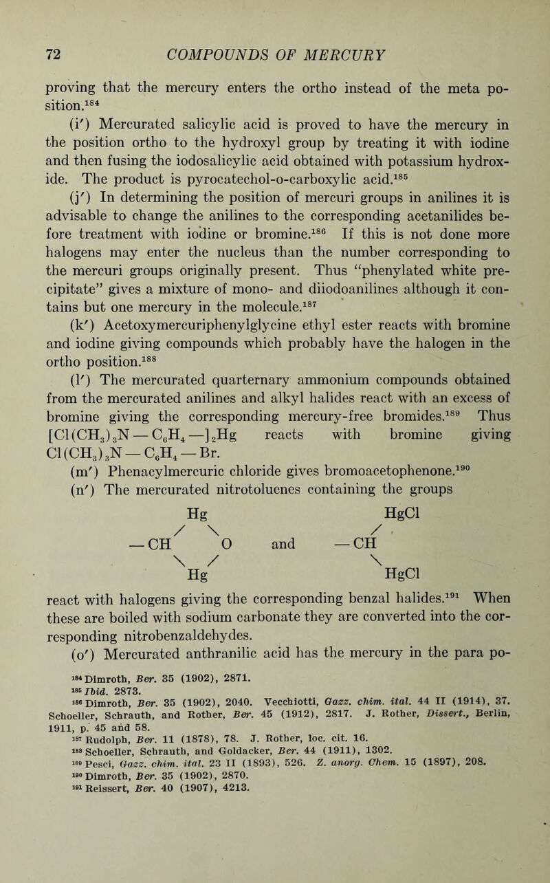 proving that the mercury enters the ortho instead of the meta po- sition.184 (i') Mercurated salicylic acid is proved to have the mercury in the position ortho to the hydroxyl group by treating it with iodine and then fusing the iodosalicylic acid obtained with potassium hydrox- ide. The product is pyrocatechol-o-carboxylic acid.185 (j') In determining the position of mercuri groups in anilines it is advisable to change the anilines to the corresponding acetanilides be- fore treatment with iodine or bromine.186 If this is not done more halogens may enter the nucleus than the number corresponding to the mercuri groups originally present. Thus “phenylated white pre- cipitate” gives a mixture of mono- and diiodoanilines although it con- tains but one mercury in the molecule.187 (k') Acetoxymercuriphenylglycine ethyl ester reacts with bromine and iodine giving compounds which probably have the halogen in the ortho position.188 (1') The mercurated quarternary ammonium compounds obtained from the mercurated anilines and alkyl halides react with an excess of bromine giving the corresponding mercury-free bromides.189 Thus [Cl (CH3) 3N — C0H4 —] 2Hg reacts with bromine giving Cl (CH3) 3N — CuH4 — Br. (m') Phenacylmercuric chloride gives bromoacetophenone.190 (n') The mercurated nitrotoluenes containing the groups Hg HgCl / \ / CH O and — CH \ / \ Hg HgCl react with halogens giving the corresponding benzal halides.191 When these are boiled with sodium carbonate they are converted into the cor- responding nitrobenzaldehydes. (o') Mercurated anthranilic acid has the mercury in the para po- 184 Dimroth, Ber. 35 (1902), 2871. 186 Ibid. 2873. 188 Dimroth, Ber. 35 (1902), 2040. Vecchiotti, Oazz. cliim. ital. 44 II (1914), 37. Schoeller, Schrauth, and Rother, Ber. 45 (1912), 2817. J. Rother, Dissert., Berlin, 1911, p. 45 and 58. 181 Rudolph, Ber. 11 (1878), 78. J. Rother, loc. cit. 16. 188 Schoeller, Schrauth, and Goldacker, Ber. 44 (1911), 1302. 188 Pesci, Oazz. oMm. ital. 23 II (1893), 526. Z. anorg. Chetn. 15 (1897), 208. 180 Dimroth, Ber. 35 (1902), 2870. 181 Reissert, Ber. 40 (1907), 4213.