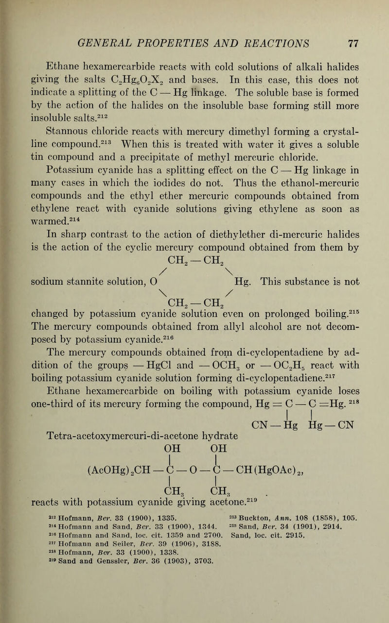 Ethane hexamercarbide reacts with cold solutions of alkali halides giving the salts C2Hg60,X2 and bases. In this case, this does not indicate a splitting of the C — Hg linkage. The soluble base is formed by the action of the halides on the insoluble base forming still more insoluble salts.212 Stannous chloride reacts with mercury dimethyl forming a crystal- line compound.213 When this is treated with water it gives a soluble tin compound and a precipitate of methyl mercuric chloride. Potassium cyanide has a splitting effect on the C — Hg linkage in many cases in which the iodides do not. Thus the ethanol-mercuric compounds and the ethyl ether mercuric compounds obtained from ethylene react with cyanide solutions giving ethylene as soon as warmed.211 In sharp contrast to the action of diethylether di-mercuric halides is the action of the cyclic mercury compound obtained from them by ch2 — ch2 / \ sodium stannite solution, O Hg. This substance is not \ / ch2 — ch2 changed by potassium cyanide solution even on prolonged boiling.215 The mercury compounds obtained from allyl alcohol are not decom- posed by potassium cyanide.216 The mercury compounds obtained from di-cyclopentadiene by ad- dition of the groups — HgCl and — OCH3 or — OC2H5 react with boiling potassium cyanide solution forming di-cyclopentadiene.217 Ethane hexamercarbide on boiling with potassium cyanide loses one-third of its mercury forming the compound, Hg = C — C =Hg.218 II CN —Hg Hg — CN Tetra-acetoxymercuri-di-acetone hydrate OH OH I I (AcOHg) 2CH — C — 0 — C — CH (HgOAc) 2, I I ch3 ch3 reacts with potassium cyanide giving acetone.219 212 Hofmann, Ber. 33 (1900), 1335. 219 Buckton, Ann. 108 (1858), 105. 214 Hofmann and Sand, Ber. 33 (1900), 1344. 215 Sand, Ber. 34 (1901), 2914. 218 Hofmann and Sand, loc. cit. 1359 and 2700. Sand, loc. cit. 2915. 217 Hofmann and Seiler, Ber. 39 (1906), 31S8. 218 Hofmann, Ber. 33 (1900), 1338. 219 Sand and Genssler, Ber. 36 (1903), 3703.