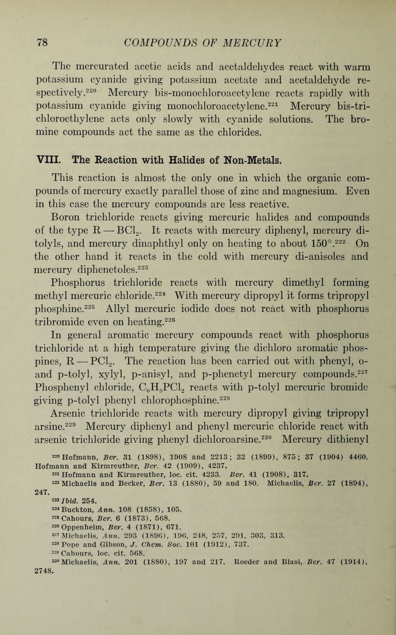 The mercurated acetic acids and acetaldehydes react with warm potassium cyanide giving potassium acetate and acetaldehyde re- spectively.220 Mercury bis-monochloroacetylene reacts rapidly with potassium cyanide giving monochloroacetylene.221 Mercury bis-tri- chloroethylene acts only slowly with cyanide solutions. The bro- mine compounds act the same as the chlorides. VIII. The Reaction with Halides of Non-Metals. This reaction is almost the only one in which the organic com- pounds of mercury exactly parallel those of zinc and magnesium. Even in this case the mercury compounds are less reactive. Boron trichloride reacts giving mercuric halides and compounds of the type R — BC12. It reacts with mercury diphenyl, mercury di- tolyls, and mercury dinaphthyl only on heating to about 150°.222 On the other hand it reacts in the cold with mercury di-anisoles and mercury diphenetoles.223 Phosphorus trichloride reacts with mercury dimethyl forming methyl mercuric chloride.224 With mercury dipropyl it forms tripropyl phosphine.225 Allyl mercuric iodide does not react with phosphorus tribromide even on heating.226 In general aromatic mercury compounds react with phosphorus trichloride at a high temperature giving the dichloro aromatic phos- pines, R — PC12. The reaction has been carried out with phenyl, o- and p-tolyl, xylyl, p-anisyl, and p-phenctyl mercury compounds.227 Phosphcnyl chloride, C(iHr,PCl, reacts with p-tolyl mercuric bromide giving p-tolyl phenyl chlorophosphine.228 Arsenic trichloride reacts with mercury dipropyl giving tripropyl arsine.229 Mercury diphenyl and phenyl mercuric chloride react with arsenic trichloride giving phenyl dichloroarsine.230 Mercury dithienyl 220 Hofmann, Ber. 31 (1898), 1908 and 2213; 32 (1S99), 875; 37 (1904) 4400. Hofmann and Kirmreuther, Bcr. 42 (1909), 4237. 221 Hofmann and Kirmreuther, loc. cit. 4233. Ber. 41 (1908), 317. 222 Michaelis and Becker, Ber. 13 (18S0), 59 and 180. Michaelis, Ber. 27 (1894), 247. 223 IUa. 254. 224 Buckton, Ann. 108 (1858), 105. 225 Cahours, Ber. 6 (1873), 568. 226 Oppenheim, Ber. 4 (1871), 671. 227 Michaelis, Ann. 293 (1896), 190, 248, 257, 291, 303, 313. 228 Pope and Gibson, J. CTiem. Soc. 101 (1912), 737. 220 Cahours, loc. cit. 568. 230 Michaelis, Ann. 201 (1SS0), 197 and 217. Boeder and Blasi, Ber. 47 (1914), 2748.