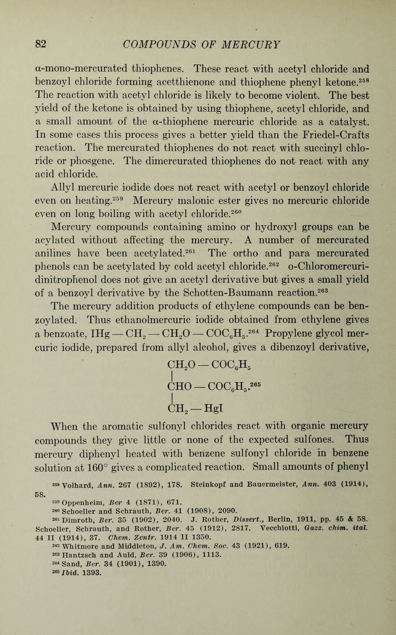 a-mono-mercurated thiophenes. These react with acetyl chloride and benzoyl chloride forming acetthienone and thiophene phenyl ketone.258 The reaction with acetyl chloride is likely to become violent. The best yield of the ketone is obtained by using thiophene, acetyl chloride, and a small amount of the a-thiophene mercuric chloride as a catalyst. In some cases this process gives a better yield than the Friedel-Crafts reaction. The mercurated thiophenes do not react with succinyl chlo- ride or phosgene. The dimercurated thiophenes do not react with any acid chloride. Allyl mercuric iodide does not react with acetyl or benzoyl chloride even on heating.259 Mercury malonic ester gives no mercuric chloride even on long boiling with acetyl chloride.260 Mercury compounds containing amino or hydroxyl groups can be acylated without affecting the mercury. A number of mercurated anilines have been acetylated.261 The ortho and para mercurated phenols can be acetylated by cold acetyl chloride.262 o-Chloromercuri- dinitrophenol does not give an acetyl derivative but gives a small yield of a benzoyl derivative by the Schotten-Baumann reaction.263 The mercury addition products of ethylene compounds can be ben- zoylated. Thus ethanolmercuric iodide obtained from ethylene gives a benzoate, IHg — CFL — CH20 — COC6H5.264 Propylene glycol mer- curic iodide, prepared from allyl alcohol, gives a dibenzoyl derivative, CHoO — COC6H5 I CHO — COC6H5.265 CH2 —Hgl When the aromatic sulfonyl chlorides react with organic mercury compounds they give little or none of the expected sulfones. Thus mercury diphenyl heated with benzene sulfonyl chloride in benzene solution at 160° gives a complicated reaction. Small amounts of phenyl 2raVolhard, Ann. 267 (1892), 178. Steinkopf and Bauermeister, Ann. 403 (1914), 58. 259 Oppenheim, Ber 4 (1871), 671. 200 Schoeller and Schrautb, Ber. 41 (1908), 2090. 201 Dimroth, Ber. 35 (1902), 2040. J. Rotber, Dissert., Berlin, 1911, pp. 45 & 58. Schoeller, Schrautb, and Rother, Ber. 45 (1912), 2817. Vecchiotti, Oazz. chim. ital. 44 II (1914), 37. Chem. Zentr. 1914 II 1350. 202 Whitmore and Middleton, J. Am. Chem. Soc. 43 (1921), 619. 203 Hantzsch and Auld, Ber. 39 (1906), 1113. 204 Sand, Ber. 34 (1901), 1390. 205 Ibid. 1393.