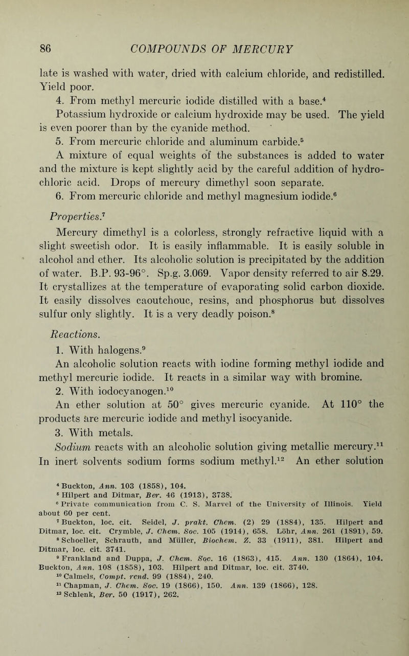 late is washed with water, dried with calcium chloride, and redistilled. Yield poor. 4. From methyl mercuric iodide distilled with a base.4 Potassium hydroxide or calcium hydroxide may be used. The yield is even poorer than by the cyanide method. 5. From mercuric chloride and aluminum carbide.5 A mixture of equal weights of the substances is added to water and the mixture is kept slightly acid by the careful addition of hydro- chloric acid. Drops of mercury dimethyl soon separate. 6. From mercuric chloride and methyl magnesium iodide.6 Properties.7 Mercury dimethyl is a colorless, strongly refractive liquid with a slight sweetish odor. It is easily inflammable. It is easily soluble in alcohol and ether. Its alcoholic solution is precipitated by the addition of water. B.P. 93-96°. Sp.g. 3.069. Vapor density referred to air 8.29. It crystallizes at the temperature of evaporating solid carbon dioxide. It easily dissolves caoutchouc, resins, and phosphorus but dissolves sulfur only slightly. It is a very deadly poison.8 Reactions. 1. With halogens.9 An alcoholic solution reacts with iodine forming methyl iodide and methyl mercuric iodide. It reacts in a similar way with bromine. 2. With iodocyanogen.10 An ether solution at 50° gives mercuric cyanide. At 110° the products are mercuric iodide and methyl isocyanide. 3. With metals. Sodium reacts with an alcoholic solution giving metallic mercury.11 In inert solvents sodium forms sodium methyl.12 An ether solution 4 Buckton, 4mm. 103 (1858), 104. 8 Hilpert and Ditmar, Ber. 46 (1913), 3738. 6 Private communication from C. S. Marvel of tlie University of Illinois. Yield about 60 per cent. I Buckton, loc. cit. Seidel, J. prakt. Chem. (2) 29 (1884), 135. Hilpert and Ditmar, loc. cit. Crymble, J. Chem. Soc. 105 (1914), 658. Lobr, Ann. 261 (1891), 59. 8 Seboeller, Schrautb, and Muller, Biochem. Z. 33 (1911), 381. Hilpert and Ditmar, loc. cit. 3741. 0 Frankland and Duppa, J. Chem. Soc. 16 (1863), 415. Ann. 130 (1864), 104. Buckton, Ann. 108 (1858), 103. Hilpert and Ditmar, loc. cit. 3740. “Calmels, Compt. rend. 99 (1884), 240. II Chapman, J. Chem. Soc. 19 (1866), 150. Ann. 139 (1866), 128. u Schlenk, Ber. 50 (1917), 262.