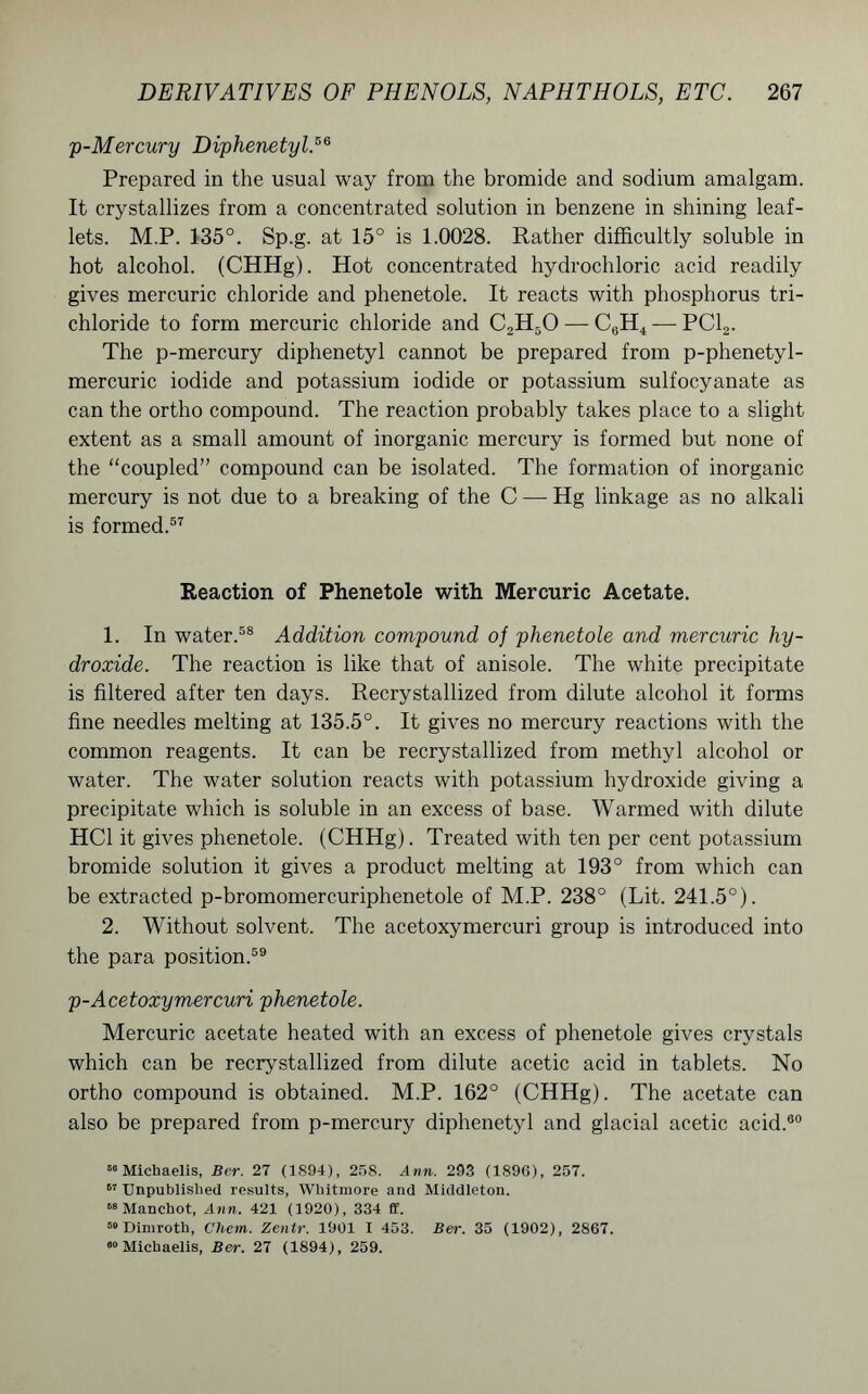 p-Mercury Diphenetyl.56 Prepared in the usual way from the bromide and sodium amalgam. It crystallizes from a concentrated solution in benzene in shining leaf- lets. M.P. 135°. Sp.g. at 15° is 1.0028. Rather difficultly soluble in hot alcohol. (CHHg). Hot concentrated hydrochloric acid readily gives mercuric chloride and phenetole. It reacts with phosphorus tri- chloride to form mercuric chloride and C2H50 — C6H4 — PC12. The p-mercury diphenetyl cannot be prepared from p-phenetyl- mercuric iodide and potassium iodide or potassium sulfocyanate as can the ortho compound. The reaction probably takes place to a slight extent as a small amount of inorganic mercury is formed but none of the “coupled” compound can be isolated. The formation of inorganic mercury is not due to a breaking of the C — Hg linkage as no alkali is formed.57 Reaction of Phenetole with Mercuric Acetate. 1. In water.58 Addition compound of phenetole and mercuric hy- droxide. The reaction is like that of anisole. The white precipitate is filtered after ten days. Recrystallized from dilute alcohol it forms fine needles melting at 135.5°. It gives no mercury reactions with the common reagents. It can be recrystallized from methyl alcohol or water. The water solution reacts with potassium hydroxide giving a precipitate which is soluble in an excess of base. Warmed with dilute HC1 it gives phenetole. (CHHg). Treated with ten per cent potassium bromide solution it gives a product melting at 193° from which can be extracted p-bromomercuriphenetole of M.P. 238° (Lit. 241.5°). 2. Without solvent. The acetoxymercuri group is introduced into the para position.59 p-Acetoxymercuri phenetole. Mercuric acetate heated with an excess of phenetole gives crystals which can be recrystallized from dilute acetic acid in tablets. No ortho compound is obtained. M.P. 162° (CHHg). The acetate can also be prepared from p-mercury diphenetyl and glacial acetic acid.80 66 Michaelis, Bcr. 27 (1894), 258. Ann. 293 (1896), 257. 67 Unpublished results, Whitmore and Middleton. 68 Manchot, Ann. 421 (1920), 334 ff. 58 Dimroth, Chem. Zentr. 1901 I 453. Ber. 35 (1902), 2867. 60 Michaelis, Ber. 27 (1894), 259.