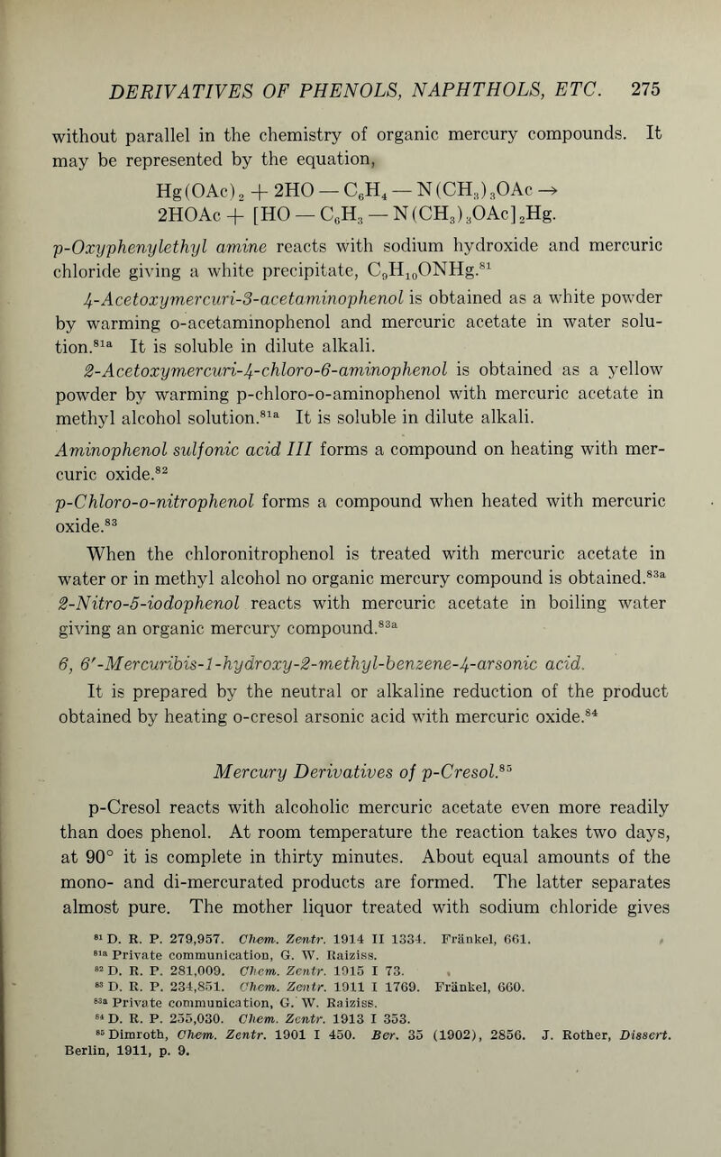 without parallel in the chemistry of organic mercury compounds. It may be represented by the equation, Hg(OAc)2 + 2HO — C6H4 — N (CHS) sOAc -»• 2HOAc+ [HO —C0H3 —N(CH3)3OAc]2Hg. p-Oxyphenylethyl amine reacts with sodium hydroxide and mercuric chloride giving a white precipitate, C9H10ONHg.81 4-Acetoxymercuri-3-acetaminophenol is obtained as a white powder by warming o-acetammophenol and mercuric acetate in water solu- tion.81a It is soluble in dilute alkali. 2-Acetoxymercuri-Jf-chloro-6-aminophenol is obtained as a yellow powder by warming p-chloro-o-aminophenol with mercuric acetate in methyl alcohol solution.81a It is soluble in dilute alkali. Aminophenol sulfonic acid III forms a compound on heating with mer- curic oxide.82 p-Chloro-o-nitrophenol forms a compound when heated with mercuric oxide.83 When the chloronitrophenol is treated with mercuric acetate in water or in methyl alcohol no organic mercury compound is obtained.83a 2-Nitro-5-iodophenol reacts with mercuric acetate in boiling water giving an organic mercury compound.833 6, 6'-Mercuribis-l-hydroxy-2-methyl-benzene-4-arsonic acid. It is prepared by the neutral or alkaline reduction of the product obtained by heating o-cresol arsonic acid with mercuric oxide.84 Mercury Derivatives of p-Cresol.85 p-Cresol reacts with alcoholic mercuric acetate even more readily than does phenol. At room temperature the reaction takes two days, at 90° it is complete in thirty minutes. About equal amounts of the mono- and di-mercurated products are formed. The latter separates almost pure. The mother liquor treated with sodium chloride gives 81 D. R. P. 279,957. Chem. Zentr. 1914 II 1334. Frankel, 661. sia private communication, G. W. Itaiziss. 82 D. R. P. 281,009. Chem. Zentr. 1915 I 73. 83 D. R. P. 234,851. Chem. Zentr. 1911 I 1769. Frankel, 660. 83a private communication, G. W. Raiziss. 81 D. R. P. 255,030. Chem. Zentr. 1913 I 353. 85 Dimroth, Chem. Zentr. 1901 I 450. Ber. 35 (1902), 2856. J. Rother, Dissert. Berlin, 1911, p. 9.