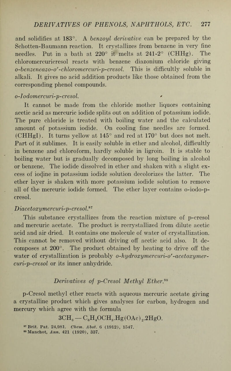 and solidifies at 183°. A benzoyl derivative can be prepared by the Schotten-Baumann reaction. It crystallizes from benzene in very fine needles. Put in a bath at 220° it melts at 241-2° (CHHg). The chloromercuricresol reacts with benzene diazonium chloride giving o-benzeneazo-o'-chloromercuri-p-cresol. This is difficultly soluble in alkali. It gives no acid addition products like those obtained from the corresponding phenol compounds. o-Iodomercuri-p-cresol. ' It cannot be made from the chloride mother liquors containing acetic acid as mercuric iodide splits out on addition of potassium iodide. The pure chloride is treated with boiling water and the calculated amount of potassium iodide. On cooling fine needles are formed. (CHHgl). It turns yellow at 145° and red at 170° but does not melt. Part of it sublimes. It is easily soluble in ether and alcohol, difficultly in benzene and chloroform, hardly soluble in ligroin. It is stable to boiling water but is gradually decomposed by long boiling in alcohol or benzene. The iodide dissolved in ether and shaken with a slight ex- cess of iodine in potassium iodide solution decolorizes the latter. The ether layer is shaken with more potassium iodide solution to remove all of the mercuric iodide formed. The ether layer contains o-iodo-p- cresol. Diacetoxymercuri-p-cresolN This substance crystallizes from the reaction mixture of p-cresol and mercuric acetate. The product is recrystallized from dilute acetic acid and air dried. It contains one molecule of water of crystallization. This cannot be removed without driving off acetic acid also. It de- composes at 200°. The product obtained by heating to drive off the water of crystallization is probably o-hydroxymercuri-o'-acetoxymer- curi-p-cresol or its inner anhydride. Derivatives of p-Cresol Methyl Ether.ss p-Cresol methyl ether reacts with aqueous mercuric acetate giving a crystalline product which gives analyses for carbon, hydrogen and mercury which agree with the formula 3CH3 — C6H4OCH3.Hg(OAc)2.2HgO. 87 Brit. Pat. 24,981. Cliem. Alst. C (1912), 1547. 88 Manchot, Ann. 421 (1920), 337.