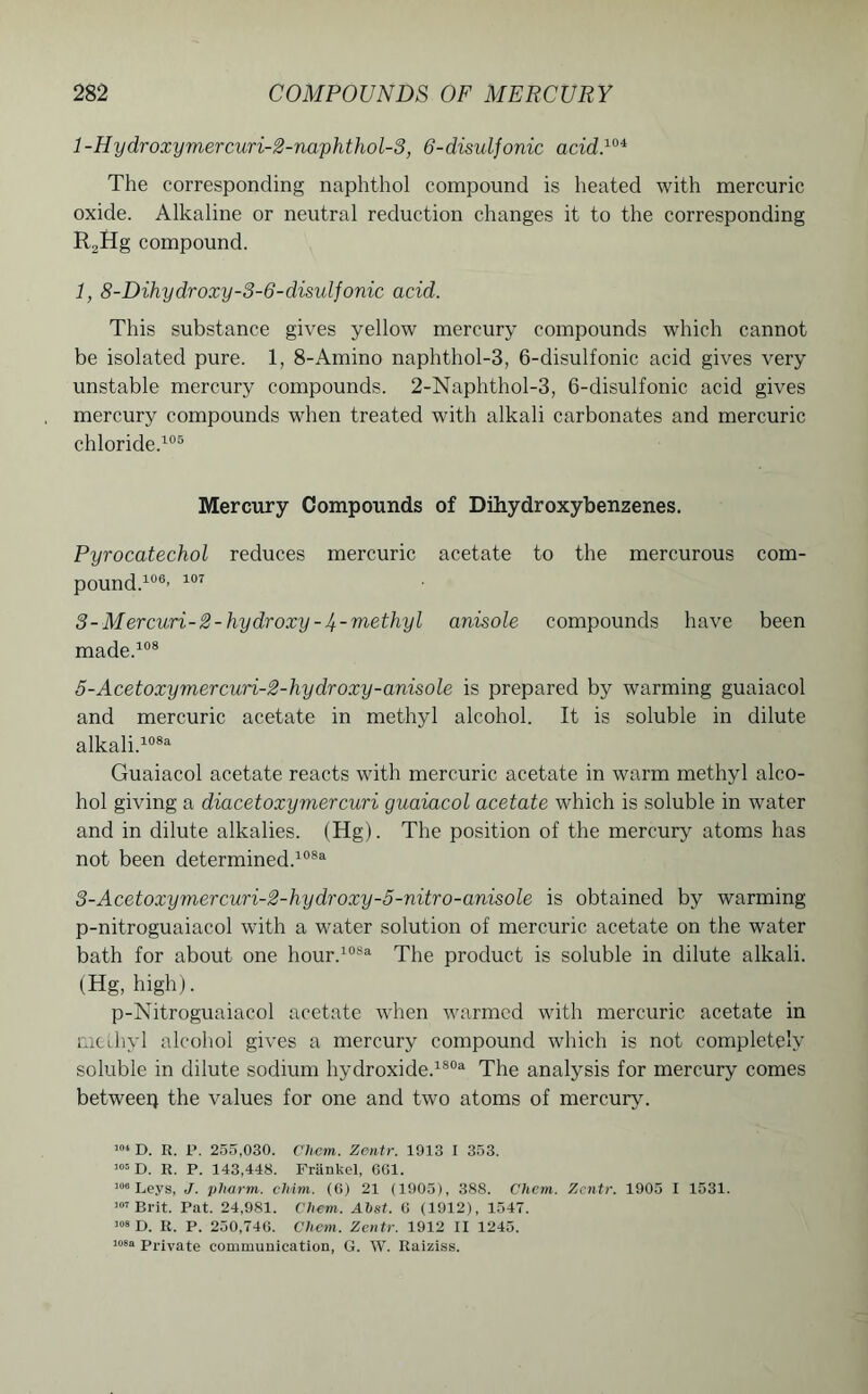 l-Hydroxymercuri-2-naphthol-3, 6-disulfonic acid.104 The corresponding naphthol compound is heated with mercuric oxide. Alkaline or neutral reduction changes it to the corresponding R2Hg compound. 1, 8-Dihydroxy-3-6-disuljonic acid. This substance gives yellow mercury compounds which cannot be isolated pure. 1, 8-Amino naphthol-3, 6-disulfonic acid gives very unstable mercury compounds. 2-Naphthol-3, 6-disulfonic acid gives mercury compounds when treated with alkali carbonates and mercuric chloride.105 Mercury Compounds of Dihydroxybenzenes. Pyrocatechol reduces mercuric acetate to the mercurous com- pound.106’ 107 3 - Mercwri-2-hydroxy-4~ methyl anisole compounds have been made.108 5-Acetoxymercwri-2-hydroxy-anisole is prepared by warming guaiacol and mercuric acetate in methyl alcohol. It is soluble in dilute alkali.108a Guaiacol acetate reacts with mercuric acetate in warm methyl alco- hol giving a diacetoxymercuri guaiacol acetate which is soluble in water and in dilute alkalies. (Hg). The position of the mercury atoms has not been determined.108a 3-Acetoxymercuri-2-hydroxy-5-nitro-anisole is obtained by warming p-nitroguaiacol with a water solution of mercuric acetate on the water bath for about one hour.108a The product is soluble in dilute alkali. (Hg, high). p-Nitroguaiacol acetate when warmed with mercuric acetate in methyl alcohol gives a mercury compound which is not completely soluble in dilute sodium hydroxide.1803- The analysis for mercury comes betweep the values for one and two atoms of mercury. 104 D. R. P. 255,030. Chem. Zentr. 1913 I 353. 105 D. R. P. 143,448. Friinkel, 661. 106 Leys, J. plwrm. cfoim. (6) 21 (1905), 388. Cliem. Zentr. 1905 I 1531. 107 Brit. Pat. 24,981. Chem. Ahst. 6 (1912), 1547. 108 D. R. P. 250,746. Chem. Zentr. 1912 II 1245. 108a private communication, G. W. Raiziss.