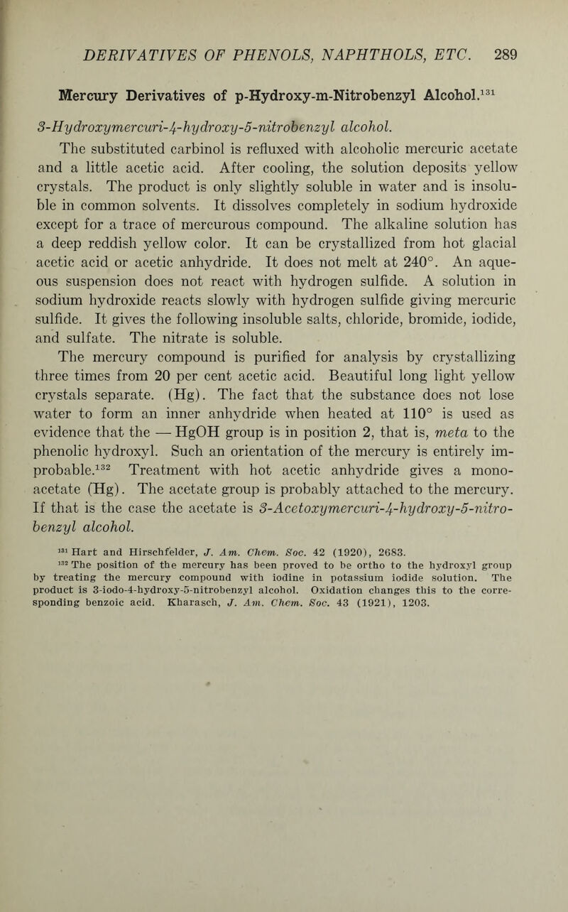 Mercury Derivatives of p-Hydroxy-m-Nitrobenzyl Alcohol.131 3-Hydroxymercuri-4-hydroxy-5-nitrobenzyl alcohol. The substituted carbinol is refluxed with alcoholic mercuric acetate and a little acetic acid. After cooling, the solution deposits yellow crystals. The product is only slightly soluble in water and is insolu- ble in common solvents. It dissolves completely in sodium hydroxide except for a trace of mercurous compound. The alkaline solution has a deep reddish yellow color. It can be crystallized from hot glacial acetic acid or acetic anhydride. It does not melt at 240°. An aque- ous suspension does not react with hydrogen sulfide. A solution in sodium hydroxide reacts slowly with hydrogen sulfide giving mercuric sulfide. It gives the following insoluble salts, chloride, bromide, iodide, and sulfate. The nitrate is soluble. The mercury compound is purified for analysis by crystallizing three times from 20 per cent acetic acid. Beautiful long light yellow crystals separate. (Hg). The fact that the substance does not lose water to form an inner anhydride when heated at 110° is used as evidence that the — HgOH group is in position 2, that is, meta to the phenolic hydroxyl. Such an orientation of the mercury is entirely im- probable.132 Treatment with hot acetic anhydride gives a mono- acetate (Hg). The acetate group is probably attached to the mercury. If that is the case the acetate is 3-Acetoxymercuri-4-hydroxy-5-nitro- benzyl alcohol. 331 Hart and Hirschfelder, J. Am. Chem. Soc. 42 (1920), 2683. 132 The position of the mercury has been proved to be ortho to the hydroxyl group by treating the mercury compound with iodine in potassium iodide solution. The product is 3-iodo-4-hydroxy-5-nitrobenzyl alcohol. Oxidation changes this to the corre- sponding benzoic acid. Kharaseh, J. Am. Chem. Soc. 43 (1921), 1203.