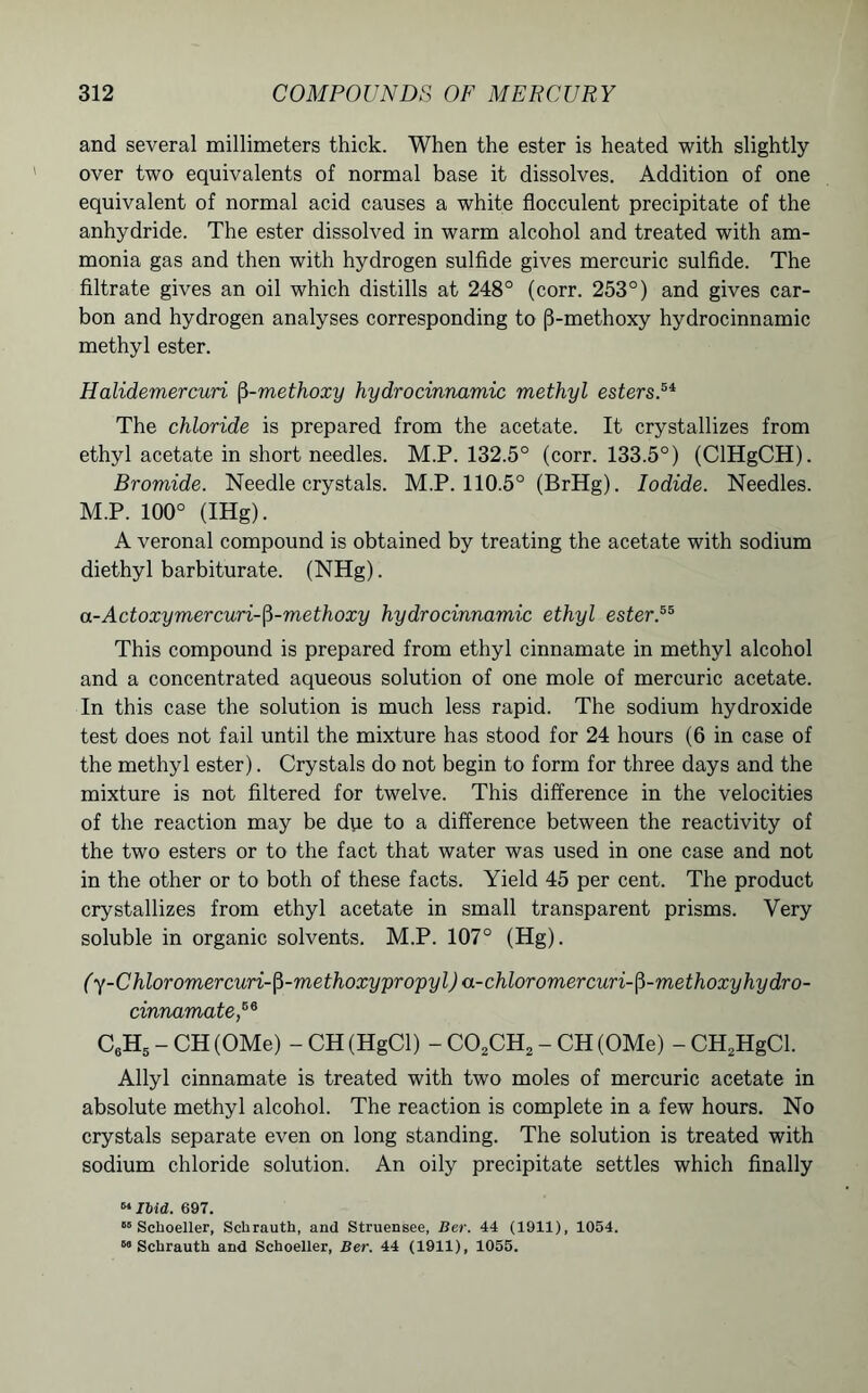 and several millimeters thick. When the ester is heated with slightly over two equivalents of normal base it dissolves. Addition of one equivalent of normal acid causes a white flocculent precipitate of the anhydride. The ester dissolved in warm alcohol and treated with am- monia gas and then with hydrogen sulfide gives mercuric sulfide. The filtrate gives an oil which distills at 248° (corr. 253°) and gives car- bon and hydrogen analyses corresponding to (3-methoxy hydrocinnamic methyl ester. Halidemercuri fi-methoxy hydrocinnamic methyl esters.5* The chloride is prepared from the acetate. It crystallizes from ethyl acetate in short needles. M.P. 132.5° (corr. 133.5°) (CIHgCH). Bromide. Needle crystals. M.P. 110.5° (BrHg). Iodide. Needles. M.P. 100° (IHg). A veronal compound is obtained by treating the acetate with sodium diethyl barbiturate. (NHg). a-Actoxymercuri-fi-methoxy hydrocinnamic ethyl ester.55 This compound is prepared from ethyl cinnamate in methyl alcohol and a concentrated aqueous solution of one mole of mercuric acetate. In this case the solution is much less rapid. The sodium hydroxide test does not fail until the mixture has stood for 24 hours (6 in case of the methyl ester). Crystals do not begin to form for three days and the mixture is not filtered for twelve. This difference in the velocities of the reaction may be due to a difference between the reactivity of the two esters or to the fact that water was used in one case and not in the other or to both of these facts. Yield 45 per cent. The product crystallizes from ethyl acetate in small transparent prisms. Very soluble in organic solvents. M.P. 107° (Hg). (y-Chloromercuri-fi-methoxypropyl) a-chloromercuri-fi-methoxyhydro- cinnamate,56 C6H5 - CH (OMe) - CH (HgCl) - C02CH2 - CH (OMe) - CH2HgCl. Allyl cinnamate is treated with two moles of mercuric acetate in absolute methyl alcohol. The reaction is complete in a few hours. No crystals separate even on long standing. The solution is treated with sodium chloride solution. An oily precipitate settles which finally «Ibid. 697. 05 Sclioeller, Sclirauth, and Struensee, Her. 44 (1911), 1054. 60 Schrauth and Scboeller, Ber. 44 (1911), 1055.