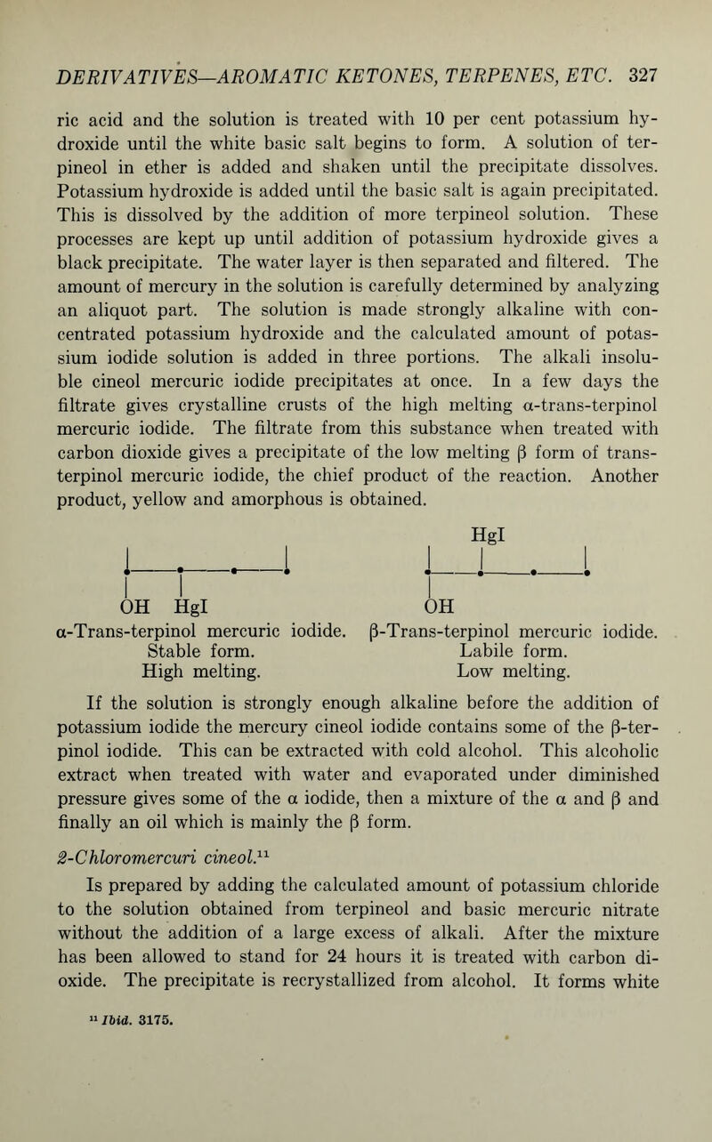 ric acid and the solution is treated with 10 per cent potassium hy- droxide until the white basic salt begins to form. A solution of ter- pineol in ether is added and shaken until the precipitate dissolves. Potassium hydroxide is added until the basic salt is again precipitated. This is dissolved by the addition of more terpineol solution. These processes are kept up until addition of potassium hydroxide gives a black precipitate. The water layer is then separated and filtered. The amount of mercury in the solution is carefully determined by analyzing an aliquot part. The solution is made strongly alkaline with con- centrated potassium hydroxide and the calculated amount of potas- sium iodide solution is added in three portions. The alkali insolu- ble cineol mercuric iodide precipitates at once. In a few days the filtrate gives crystalline crusts of the high melting a-trans-terpinol mercuric iodide. The filtrate from this substance when treated with carbon dioxide gives a precipitate of the low melting (3 form of trans- terpinol mercuric iodide, the chief product of the reaction. Another product, yellow and amorphous is obtained. Hgl OH Hgl OH a-Trans-terpinol mercuric iodide. (3-Trans-terpinol mercuric iodide. Stable form. Labile form. High melting. Low melting. If the solution is strongly enough alkaline before the addition of potassium iodide the mercury cineol iodide contains some of the (3-ter- pinol iodide. This can be extracted with cold alcohol. This alcoholic extract when treated with water and evaporated under diminished pressure gives some of the a iodide, then a mixture of the a and (3 and finally an oil which is mainly the (3 form. 2-Chloromercuri cineol.11 Is prepared by adding the calculated amount of potassium chloride to the solution obtained from terpineol and basic mercuric nitrate without the addition of a large excess of alkali. After the mixture has been allowed to stand for 24 hours it is treated with carbon di- oxide. The precipitate is recrystallized from alcohol. It forms white