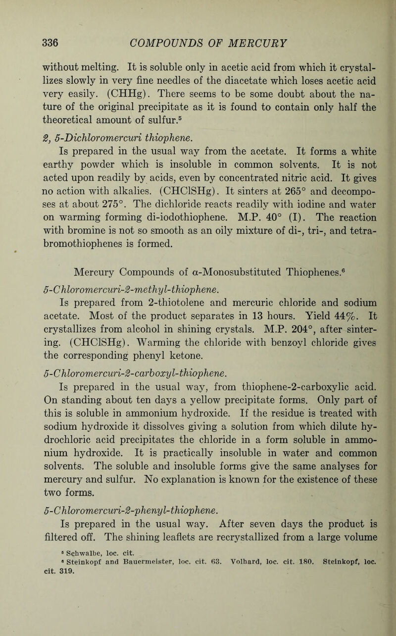 without melting. It is soluble only in acetic acid from which it crystal- lizes slowly in very fine needles of the diacetate which loses acetic acid very easily. (CHHg). There seems to be some doubt about the na- ture of the original precipitate as it is found to contain only half the theoretical amount of sulfur.5 2, 5-Dichloromercuri thiophene. Is prepared in the usual way from the acetate. It forms a white earthy powder which is insoluble in common solvents. It is not acted upon readily by acids, even by concentrated nitric acid. It gives no action with alkalies. (CHClSHg). It sinters at 265° and decompo- ses at about 275°. The dichloride reacts readily with iodine and water on warming forming di-iodothiophene. M.P. 40° (I). The reaction with bromine is not so smooth as an oily mixture of di-, tri-, and tetra- bromothiophenes is formed. Mercury Compounds of a-Monosubstituted Thiophenes.6 5-Ch loromercuri-2-methyl- thiophene. Is prepared from 2-thiotolene and mercuric chloride and sodium acetate. Most of the product separates in 13 hours. Yield 44%. It crystallizes from alcohol in shining crystals. M.P. 204°, after sinter- ing. (CHClSHg). Warming the chloride with benzoyl chloride gives the corresponding phenyl ketone. 5-Chloromercuri-2-carboxyl-thiophene. Is prepared in the usual way, from thiophene-2-carboxylic acid. On standing about ten days a yellow precipitate forms. Only part of this is soluble in ammonium hydroxide. If the residue is treated with sodium hydroxide it dissolves giving a solution from which dilute hy- drochloric acid precipitates the chloride in a form soluble in ammo- nium hydroxide. It is practically insoluble in water and common solvents. The soluble and insoluble forms give the same analyses for mercury and sulfur. No explanation is known for the existence of these two forms. 5-Chloromercuri-2-phenyl-thiophene. Is prepared in the usual way. After seven days the product is filtered off. The shining leaflets are recrystallized from a large volume 5 Schwalbe, loc. cit. • Steinkopf and Bauernieister, loc. cit. 03. Volhard, loc. cit. 180. Steinkopf, loc. cit. 319.