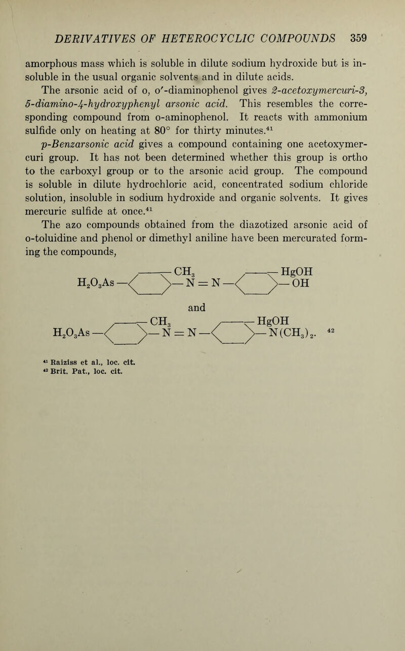 amorphous mass which is soluble in dilute sodium hydroxide but is in- soluble in the usual organic solvents and in dilute acids. The arsonic acid of o, o'-diaminophenol gives 2-acetoxymercuri-3, 5-diamino-I^-hydroxyphenyl arsonic acid. This resembles the corre- sponding compound from o-aminophenol. It reacts with ammonium sulfide only on heating at 80° for thirty minutes.41 p-Benzarsonic acid gives a compound containing one acetoxymer- curi group. It has not been determined whether this group is ortho to the carboxyl group or to the arsonic acid group. The compound is soluble in dilute hydrochloric acid, concentrated sodium chloride solution, insoluble in sodium hydroxide and organic solvents. It gives mercuric sulfide at once.41 The azo compounds obtained from the diazotized arsonic acid of o-toluidine and phenol or dimethyl aniline have been mercurated form- ing the compounds, 11 Raiziss et al., loc. cit. 42 Brit. Pat., loc. cit.