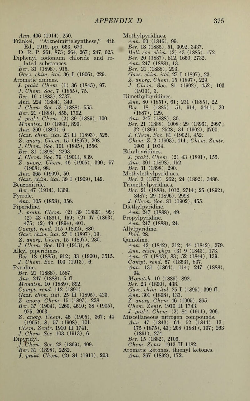 Ann. 406 (1914), 250. Frankel, “Arzneimittelsynthese,” 4th Ed, 1919, pp. 663, 670. D. R. P. 261, 875; 264, 267 ; 247, 625. Diphenyl iodonium chloride and re- lated substances. Ber. 31 (1898), 915. Gazz. chim. ital. 36 I (1906), 229. Aromatic amines. J. prakt. Chem. (1) 36 (1845), 97. J. Chem. Soc. 7 (1855), 75. Ber. 16 (1883), 2737. Ann. 224 (1884), 349. J. Chem. Soc. 53 (1888), 555. Ber. 21 (1888), 856, 1792. J. prakt. Chem. (2) 39 (1889), 100. Monatsh. 10 (1889), 899. Ann. 260 (1890), 6. Gazz. chim. ital. 23 II (1893), 525. Z. anorg. Chem. 15 (1897), 208. J. Chem. Soc. 101 (1895), 1556. Ber. 31 (1898), 2293. J. Chem. Soc. 79 (1901), 839. Z. anorg. Chem. 46 (1905), 390; 57 (1908), 98. Ann. 365 (1909), 50. Gazz. chim. ital. 39 I (1909), 149. Benzonitrile. Ber. 47 (1914), 1369. Pyrrole. Ann. 105 (1858), 356. Piperidine. J. prakt. Chem. (2) 39 (1889), 99; (2) 43 (1891), 159; (2) 47 (1893), 475; (2) 49 (1894), 401. Compt. rend. 115 (1892), 880. Gazz. chim. ital. 27 I (1897), 19. Z. anorg. Chem. 15 (1897), 230. J. Chem. Soc. 103 (1913), 6. Alkyl piperidines. Ber. 18 (1885), 912; 33 (1900), 3515. J. Chem. Soc. 103 (1913), 6. Pyridine. Ber. 21 (1888), 1587. Ann. 247 (1888), 5 ff. Monatsh. 10 (1889), 892. Compt. rend. 112 (1891). Gazz. chim. ital. 25 II (1895), 423. Z. anorg. Chem. 15 (1897), 228. Ber. 37 (1904), 1260, 4610; 38 (1905), 975, 2003. Z. anorg. Chem. 46 (1905), 367; 44 (1905), 8; 57 (1908), 101. Chem. Zentr. 1910 II 1741. J. Chem. Soc. 103 (1913), 6. Dipvridyl. J. Chem. Soc. 22 (1869), 409. Ber. 31 (1898), 2282. J. prakt. Chem. (2) 84 (1911), 203. Methylpyridines. Ann. 60 (1846), 99. Ber. 18 (1885), 51, 3092, 3437. Bull. soc. chim. (2) 43 (1885), 172. Ber. 20 (1887), 812, 1660, 2732. Ann. 247 (1888), 13. Ber. 21 .(1888), 293. Gazz. chim. ital. 27 I (1897), 23. Z. anorg. Chem. 15 (1897), 229. J. Chem. Soc. 81 (1902), 452; 103 (1913), 3. Dimethylpyridines. Ann. 80 (1851), 61; 231 (1885), 22. Ber. 18 (1885), 51, 914, 3441; 20 (1887), 129. Ann. 247 (1888), 30. Ber. 21 (1888), 1008 ; 29 (1896), 2997; 32 (1899), 2528; 34 (1902), 3700. J. Chem. Soc. 81 (1902), 452. Chem. Z. 2 (1903), 414; Chem. Zentr. 1903 I 1034. Ethylpyridines. J. prakt. Chem. (2) 43 (1891), 155. Ann. 301 (1898), 152. Ber. 31 (1898) , 290. Methylethylpyridines. Ber. 3 (1870), 262; 24 (1892), 3486. Trimethylpyridines. Ber. 21 (1888), 1012, 2714; 25 (1892), 3487; 29 (1896), 2998. J. Chem. Soc. 81 (1902), 455. Diethylpyridine. Ann. 247 (1888), 49. Propylpyridine. Ann. 247 (1888), 24. Allylpyridine. Ihid. 28. Quinoline. Ann. 42 (1842), 312; 44 (1842), 279. Ann. chim. phys. (3) 9 (1843), 173. Ann. 47 (1843), 83; 52 (1844), 139. Compt. rend. 57 (1863), 837. Ann. 131 (1864), 114; 247 (1888), 94. Monatsh. 10 (1889), 892. Ber. 23 (1890), 438. Gazz. chim. ital. 25 I (1895), 399 ff. Ann. 301 (1898), 133. Z. anorg. Chem. 46 (1905), 365. Chem. Zentr. 1910 II 1743. J. prakt. Chem. (2) 84 (1911), 206. Miscellaneous nitrogen compounds. Ann. 47 (1843), 64; 52 (1844), 13; 175 (1875), 43; 208 (1881), 137; 263 (1891), 274. Ber. 15 (1882), 2106. Chem. Zentr. 1913 II 1182. Aromatic ketones, thienyl ketones. Ann. 267 (1892), 172.