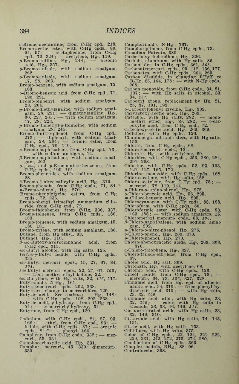 o-Bromo-acetanilide, from C-Hg cpd., 218. Bromo-acetic ester, with C-Hg epds., 80, 94, 97; — acetophenone, from C-Hg cpd., 72, 324 ; — acetylene, Hg-, 119. p-Bromo-aniline, Hg-, 248; — arsonic acid, Hg-, 357. o-Bromo-anisole, with sodium amalgam, 262. p-Bromo-anisole, with sodium amalgam, 17, 28, 263. Bromo-benzene, with sodium amalgam, 15, 163. o-Bromo-benzoic acid, from C-Hg cpd., 71, 180, 291. Bromo-biphenyl, with sodium amalgam, 28, 204. p-Bromo-diethylaniline, with sodium amal- gam. 28, 231; — dimethylaniline, Hg-, 60, 227, 265 ; — with sodium amalgam, 17, 28, 223. p-Bromo-dimethy]-p-toluidine, with sodium amalgam, 28, 245. Bromo-dinitro-pllenol, from C-Hg cpd., 273; — diphenyl, with sodium amal- gam, 28, 204; — formic ester, from C-Hg cpd.. 70, 140. a-Bromo-naphthalene, from C-Hg cpd., 73 ; — with sodium amalgam, 14. /3-Bromo-naphthalene, with sodium amal- gam, 202. o-, m-, and p-Bromo-nitro-benzenes, from C-Hg epds., 190, 191. Bromo-phenetoles, with sodium amalgam, 28. 3-Bromo-5-nitro-salicylic acid, Hg-, 319. Bromo-phenols, from C-Hg epds., 71, 84. p-Bromo-phenol, Hg-, 270. Bromo-phenylglycine esters, from C-Hg epds., 72, 236. Bromo-phenyl trimethyl ammonium chlo- ride, from C-Hg cpd., 72. Bromo-thiophenes, from C-Hg, 336, 337. Bromo-toluenes, from C-Hg epds., 180, 1S3. Bromo-toluenes, with sodium amalgam, 15, 180, 181. Bromo-xylene, with sodium amalgam, 186. Butane, from Hg ethyl, 93. Butanol, Hg-, 116. /9-iso-Butoxy-hydrocinnamic acid, from C-Hg cpd., 315. iso-Butyl alcohol, with Hg salts, 125. tertinry-lUityl iodide, with C-Hg epds., 335. iso-Butyl mercuri- epds., 15, 27, 67, 84, 101. sec-Butyl mercuri- epds., 22, 27, 67, 102; — from methyl ethyl ketone, 22. iso-Butylene, with Hg salts, 32, 116, 117. Butyramide, N-Hg-, 161. But.vratemercuri- epds., 202, 268. Butyrates, change to mercarbides, 129. Butyric acid. See Amino-; — Hg-, 148; — with C-Hg epds., 198, 202, 268. Butyric acid, /3-hydroxy-, from C-Hg cpd., 54; — a-mercuri-/3-hydroxy, 54. Butyrone, from C-Hg cpd., 120. Cadmium, with C-Hg epds., 84, 87, 93, 166 : — ethyl, from C-Hg cpd., 93 ; — iodide, with C-Hg epds., 87 ; — organic epds., 84 ff ; — phenyl. 166. Camphene. from C-Hg epds., 332 ; — mer- curi-, 55, 331. Camphocarboxylic acid, Hg-, 331. Camphor, mercuri-, 45, 330; dimercuri-, 330. Camphorimide, N-Hg-, 161. Camphorquinone, from C-Hg epds., 73. Canadian Patents, 380. Carbethoxy indandione, Hg-, 326. Carbide, aluminum, with Hg salts, 86. Carbon, det. in C-Hg epds., 361, 363. Carbonatemercuri- epds., 99, 112, 136,177. Carbonates, with C-Hg epds., 264, 269. Carbon disulfide, in changing RHgX to RoHg, 65, 164, 178 ; — with N-Hg epds., 208. Carbon monoxide, from C-Hg epds., 34, 81, 137 ; — with Hg salts in alcohol, 33, 34, IS7. Carboxyl group, replacement by Hg, 21, 25, 37, 191, 193. o-Carboxylphenyl glycine, Hg-, 302. Carvacroxy-acetic acid. Hg-. 269. Catechol, with Hg salts, 282; — mono- methyl ether, Hg-, 59. 282; — o-car- boxylic acid, from C-Hg cpd., 72. Catechoxy-acetic acid. Hg-, 269, 369. Cellulose, with Hg epds., 126. Chaulmoogra oil and esters, with Hg salts, 150. Chloral, from C-Hg epds., 68. Cbloratemercuri- epds., 154. Chlorate, Hg-, with acetylene. 69. Chlorides, with C-Hg epds., 253, 280, 284. 291 298. Chlorine, with C-Hg epds., 52, 93, 103, 121. 127, 165. 172. Chlorine monoxide, with C-Hg epds., 168. Chloro-acetone. with Hg salts, 158. Chloro-acetylene, from C-Hg cpd., 78; — mercuri-, 78, 119, 144. p-Chloro-o-amino-phenol, Hg-. 275. o-Chloro-benzoic acid, Hg-, 56, 295. tn-Chloro-benzoic acid, Hg-, 295. Chlorocyanogen. with C-Hg epds., 83, 188. Chloroform, with C-Hg epds., 80. Chloroformic ester, with C-Hg epds., 83, 103, 188 ; — with sodium amalgam, 15. Chloromethyl mercuri- epds., 68, 106. jS-Chloro-naphthalene, with sodium amal- gam, 202. p-Chloro-o-nitro-phenol. Hg-. 275. o-Chloro-phenol, Hg-, 269, 370. p-Chloro-phenol. Hg-, 270. Chloro-phenoxyacetic acids, Hg-, 269, 368, 370. a-Chloro-tbiophene, Hg-, 337. Chloro-triiodo-ethylene, from C-Hg cpd., 69. Cholic acid. Hg salt, 369. Chromate, Hg-, with acetylene, 68. Chromic acid, with C-Hg epds., 126. Cineol iodide, from C-Hg cpd., 73; — mercuri-, 64, 73, 326, 327, 328. Cinnamic acid, from Hg. cpd. of allocin- namic acid, 54, 310 ; — from phenyl hy- dracrylic acid, 310; — with Hg salts, 23, 32, 309. Cinnamic acid, alio-, with Hg salts, 23, 32, 309; — ester, with Hg salts in alcohols, 23, 33, 46, 149, 311. Cis unsaturated acids, with Hg salts, 23, 32, 149, 310. Citraconic acid, with Hg salts, 74, 148, 151. Citric acid, with Hg salts, 153. Collidines, with Hg salts, 375. Color of C-Hg epds., 22, 124, 221, 222, 229, 231, 242, 272, 273, 274, 280. Combustion of C-Hg epds., 363. Complex metals, RHg-, 88, 96. Contraluesin, 368.