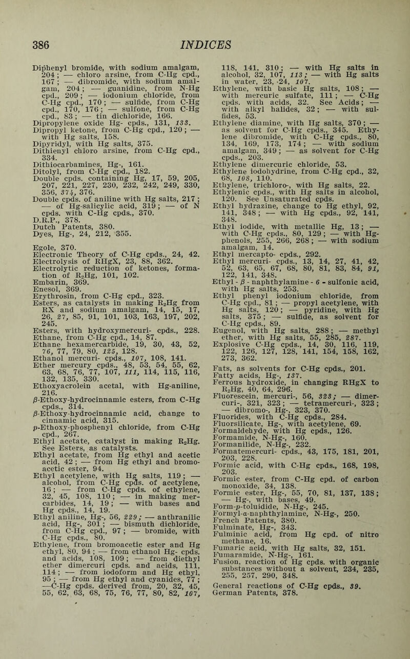 Diphenyl bromide, with sodium amalgam, 204 ; — chloro arsine, from C-Hg cpd., 1G7 ; — dibromide, with sodium amal- gam, 204; — guanidine, from N-Hg cpd., 209; — iodonium chloride, from C-Hg cpd., 170; — sulfide, from C-Hg cpd., 170, 176; — sulfone, from C-Hg cpd., 83 ; — tin dichloride, 166. Dipropylene oxide Hg- cpds., 131, 133. Dipropyl ketone, from C-Hg cpd., 120 ; — with Hg salts, 158. Dipyridyl, with Hg salts, 375. Dithienyl chloro arsine, from C-Hg cpd., 334. Dithiocarbamines, Hg-, 161. Ditolyl, from C-Hg cpd., 182. Double cpds. containing Hg, 17, 59, 205, 207, 221, 227, 230, 232, 242, 249, 330, 356, 371,, 376. Double cpds. of aniline with Hg salts, 217 ; — of Hg-salicylic acid, 319; — of N cpds. with C-Hg cpds., 370. D.K.P., 378. Dutch Patents, 380. Dyes, Hg-, 24, 212, 355. Egole, 370. Electronic Theory of C-Hg cpds., 24, 42. Electrolysis of RHgX, 23, 88, 362. Electrolytic reduction of ketones, forma- tion of R2Hg, 101, 102. Embarin, 369. Enesol, 369. Erythrosin, from C-Hg cpd., 323. Esters, as catalysts in making R2Hg from RX and sodium amalgam, 14, 15, 17, 26. 27, 85, 91, 101, 103, 163, 197, 202, 245. Esters, with hydroxymercuri- cpds., 228. Ethane, from C-Hg cpd., 14, 87. Ethane hexamercarbide, 19, 30, 43, 52, 76, 77, 79, 80, 125, 128. Ethanol mercuri- cpds., 107, 108, 141. Ether mercury cpds., 48, 53, 54, 55, 62, 63, 68, 76, 77, 107, 111, 114, 115, 116, 132, 135, 330. Ethoxyacrolein acetal, with Hg-aniline, 216. j6-Ethoxy-hydrocinnamic esters, from C-Hg cpds., 314. iS-Ethoxy-hydrocinnamic acid, change to cinnamic acid, 315. p-Ethoxy-phosphenyl chloride, from C-Hg cpd., 267. Ethyl acetate, catalyst in making R2Hg. See Esters, as catalysts. Ethyl acetate, from Hg ethyl and acetic acid, 42 ; — from Hg ethyl and bromo- acetic ester, 94. Ethyl acetylene, with Hg salts, 119; — alcohol, from C-Hg cpds. of acetylene, 16; — from C-Hg cpds. of ethylene, 32, 45, 108, 110 ; — in making mer- carbides, 14, 19; — with bases and Hg cpds., 14, 19. Ethyl aniline, Hg-, 56, 229; —• anthranilic acid, Hg-, 301 ; — bismuth dichloride, from C-Hg cpd., 97 ; — bromide, with C-Hg cpds., 80. Ethylene, from bromoacetic ester and Hg ethyl, 80, 94 ; — from ethanol Hg- cpds. and acids, 108, 109; — from diethyl ether dimercuri cpds. and acids, 111, 114; — from iodoform and Hg ethyl, 95 ; — from Hg ethyl and cyanides, 77 ; —C-Hg cpds. derived from, 20, 32, 45, 55, 62, 63, 68, 75, 76, 77, 80, 82, 107, 118, 141, 310; — with Hg salts in alcohol, 32, 107, 113; — with Hg salts in water, 23, 24, 10 7. Ethylene, with basic Hg salts, 108; — with mercuric sulfate, 111 ; — C-Hg cpds. with acids, 32. See Acids; — with alkyl halides, 32; — with sul- fides, 53. Ethylene diamine, with Hg salts, 370 ; — as solvent for C-Hg cpds., 345. Ethy- lene dibromide, with C-Hg cpds., 80, 134, 169, 173, 174; — with sodium amalgam, 349 ; — as solvent for C-Hg cpds., 203. Ethylene dimercuric chloride, 53. Ethylene iodohydrine, from C-Hg cpd., 32, 68, 10S, 110. Ethylene, trichloro-, with Hg salts, 22. Ethylenic cpds., with Hg salts in alcohol, 120. See Unsaturated cpds. Ethyl hydrazine, change to Hg ethyl, 92, 141, 348 ; — with Hg cpds., 92, 141, 34S. Ethyl iodide, with metallic Hg, 13; — with C-PIg cpds., 80, 129 ; — with Hg- phenols, 255, 266, 268 ; — with sodium amalgam, 14. Ethyl mercapto- cpds., 292. Ethyl mercuri- cpds., 13, 14, 27, 41, 42, 52, 63, 65, 67, 68, 80, 81, 83, 84, 91, 122, 141, 348. Ethyl - p - naphthylamine - 6 - sulfonic acid, with Hg salts, 253. Ethyl phenyl iodonium chloride, from C-Hg cpd., 81; — propyl acetylene, with Hg salts, 120; — pyridine, with Hg salts, 375; — sulfide, as solvent for C-Hg cpds., 89. Eugenol, with Hg salts, 288; —- methyl ether, with Hg salts, 55, 285, 287. Explosive C-Hg cpds., 14, 30, 116, 119, 122, 126, 127, 128, 141, 154, 158, 162, 273, 362. Fats, as solvents for C-Hg cpds., 201. Fatty acids, Hg-, 137. Ferrous hydroxide, in changing RHgX to R2Hg, 40, 64, 296. Fluorescein, mercuri-, 56, S2S; — dimer- curi-, 321, 323 ; — tetramercuri-, 323 ; — dibromo-, Hg-, 323, 370. Fluorides, with C-Hg cpds., 284. Fluorsilicate, Hg-, with acetylene, 69. Formaldehyde, with Hg cpds., 126. Formamide, N-Hg-, 160. Formanilide, N-Hg-, 232. Formatemercuri- cpds., 43, 175, 181, 201, 203, 228. Formic acid, with C-Hg cpds., 168, 198, 203. Formic ester, from C-Hg cpd. of carbon monoxide, 34, 138. Formic ester, Hg-, 55, 70, 81, 137, 138; — Hg-, with bases, 49. Form-p-toluidide, N-Hg-, 245. Formyl-a-naphthylamine, N-Hg-, 250. French Patents, 380. Fulminate, Hg-, 343. Fulminic acid, from Hg cpd. of nitro methane, 16. Fumaric acid, with Hg salts, 32, 151. Fumaramide, N-Hg-, 161. Fusion, reaction of Hg cpds. with organic substances without a solvent, 234, 235, 255, 257, 290, 348. General reactions of C-Hg cpds., 39. German Patents, 378.