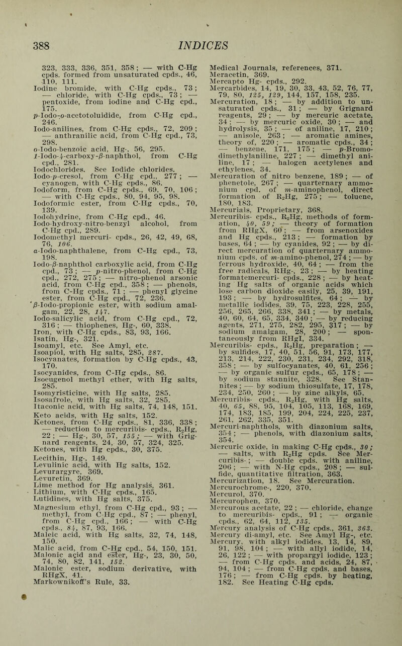323, 333, 336, 351. 358 ; — with C-Hg cpds. formed from unsaturated cpds., 46, 110, 111. Iodine bromide, with C-Hg cpds., 73 ; — chloride, with C-Hg cpds., 73; —- pentoxide, from iodine and C-Hg cpd., 175. p-Iodo-o-acetotoluidide, from C-Hg cpd., 246.' Iodo-anilines. from C-IIg cpds., 72, 209; — anthranilic acid, from C-Hg cpd., 73, 298. 0- Iodo-benzoie acid. Hg-, 56, 295. 1- Iodo-i-carboxy-jS-naphthol, from C-Hg cpd., 281. Iodochlorides. See Iodide chlorides. Iodo-p-cresol, from C-Hg cpd.. 277 ; — cyanogen, with C-Hg cpds., 86. Iodoform, from 0-ITg cpds., 69, 70, 106 ; — with C-Hg cpds., 80, 94, 95, 98. Iodoformic ester, from C-Hg cpds., 70, 139. Iodohydrine, from C-Hg cpd., 46. Iodo-hvdroxy-nitro-benzyl alcohol, from C-Hg cpd., 2S9. Iodomethvl mercuri- cpds., 26, 42, 49, 68, 76, 106. a-Iodo-naphthalene, from C-Hg cpd., 73, 198. Iodo-/3-naphthol carboxylic acid, from C-Hg cpd., 73 ; — p-nitro-phenol, from C-Hg cpd., 272, 275 ; —- nitro-phenol arsonic acid, from C-Hg cpd., 358 ; — phenols, from C-Hg cpds., 71 ; — phenyl glycine ester, from C-Hg cpd., 72, 236. /3-Iodo-propionic ester, with sodium amal- gam, 22, 28, 11,7. Iodo-salicylic acid, from C-Hg cpd., 72, 316 ; — thiophenes, Ilg-, 60, 338. Iron, with C-Hg cpds., S3, 93, 166. Isatin, Hg-, 321. Isoamyl, etc. See Amyl, etc. Isoapiol, with Hg salts, 285, 287. Isocyanates, formation by C-Hg cpds., 43, 170. Isocyanides, from C-ITg cpds., 86. Isoeugenol methyl ether, with Hg salts, 285. Isomyristicine, with Hg salts, 285. Isosafrole, with Hg salts, 32, 285. Itaconic acid, witli Hg salts, 74, 148, 151. Keto acids, with Hg salts, 152. Ketones, from C-Hg cpds.. 81. 336, 338; — reduction to mercuribis- cpds., RoIIg, 22; —- Hg-, 30, 57, 155; — with Grig- nard reagents, 24, 30, 57, 324, 325. Ketones, with Hg cpds., 30, 375. Lecithin, Hg-, 149. Levulinic acid, with Hg salts, 152. Levurargyre, 369. Levuretin, 369. Lime method for Hg analysis. 361. Lithium, with C-Hg cpds., 165. Lutidines, with Hg salts, 375. Magnesium ethyl, from C-IIg cpd., 93 ; — methyl, from C-IIg cpd., S7 ; — phenyl, from C-Hg cpd., 166; — with C-Hg cpds., 81,, 87, 93, 166. Maleic acid, with Hg salts, 32, 74, 148, 150. Malic acid, from C-Hg cpd., 54. 150, 151. Maionic agid and ester, Hg-, 23, 30, 50, 74, 80, 82, 141, 152. Malonic ester, sodium derivative, with RHgX, 41. Markownikoff’s Rule, 33. Medical Journals, references, 371. Meracetin, 369. Mercapto Hg- cpds., 292. Mercarbides, 14, 19, 30, 33, 43, 52, 76, 77, 79. 80. 125, 129, 144, 157, 158, 235. Mercuration, 18 ; — by addition to un- saturated cpds., 31; — by Grignard reagents, 29 ; — by mercuric acetate, 34 : — by mercuric oxide. 30 ; -— and hydrolysis, 35 ; — of aniline, 17, 210 ; — anisole, 263; -— aromatic amines, theory of, 220 ; — aromatic cpds., 34; — benzene. 171, 175; —- p-Bromo- dimethylaniline, 227 ; — dimethyl ani- line. 17 ; — halogen acetylenes and ethylenes, 34. Mercuration of nitro benzene, 189 ; —- of phenetole, 267 ; — quarternary ammo- nium cpd. of m-aminophenol, direct formation of R2Hg, 275; — toluene, ISO, 183. Mercurials, Proprietary, 368. Mercuribis- cpds., R^Hg, methods of form- ation. 1,0, 59; -— theory of formation from RHgX, 60; — from arsenoxides and Hg cpds., 213 ; —- formation by bases, 64 ; — by cyanides, 92 ; — by di- rect mercuration of quarternary ammo- nium cpds. of r»-amino-phenol, 274 ; — by ferrous hydroxide, 40, 64 ; — from the free radicals, RHg-, 23 ; — by heating formatemercuri- cpds., 228 ; — by heat- ing Hg salts of organic acids which lose carbon dioxide easily, 25, 39, 191, 193 ; — by hydrosulfites, 64 ; — by metallic iodides. 39, 75, 223, 228, 255, 250, 205. 200, 338, 341 ; — by metals, 40, 60, 64, 65, 334, 340 ; — by reducing agents, 271, 275, 282, 295, 317; — by sodium amalgam, 28, 200; — spon- taneously from RHgl, 334. Mercuribis- cpds., RoIIg, preparation; — by sulfides. 17, 40, 51. 56, 91, 173, 177, 213. 214, 222, 230, 231, 234, 292, 318, 358 ; — by sulfocyanates, 40, 61, 256 ; — by organic sulfur cpds., 65, 178; — by sodium stannite, 328. See Stan- nites ; — by sodium thiosulfate, 17, 178, 234, 250, 260 ; — by zinc alkyls, 65. Mercuribis- cpds.. R-llg, with Ilg salts, 40, 65, 88, 95, 104, 105, 113, 168, 169, 174, 183, 185, 199, 204, 224, 225, 237, 201, 262, 335, 351. Mercuri-naphthols, with diazonium salts, 354 ; — phenols, with diazonium salts, 354. Mercuric oxide, in making C-Hg cpds., 30; — salts, with RoIIg cpds. See Mer- curibis- ; — double cpds. with aniline, 206 ; — with N-Ilg cpds., 208 ; — sul- fide, quantitative filtration, 363. Mercurization, 18. See Mercuration. Mercurochrome-, 220, 370. Mercurol, 370. Mercurophen, 370. Mercurous acetate, 22 ; — chloride, change to mercuribis- cpds., 91 ; — organic cpds.. 62, 64, 112, 135. Mercury analysis of C-Hg cpds., 361, 363. Mercury di-amyl, etc. See Amyl Ilg-, etc. Mercury, with alkyl iodides, 13, 14, 89, 91, 98. 104 ; — with allyl iodide, 14, 26, 122 ; — with propargyl iodide, 123 ; — from C-Hg cpds. and acids, 24, 87, 94, 104 ; — from C-Hg cpds. and bases, 176; — from C-Hg cpds. by heating, 182. See Heating C-Hg cpds.