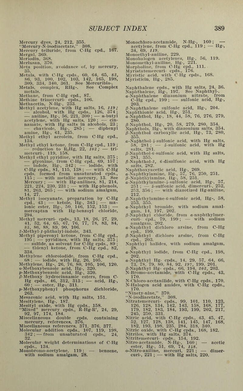 Mercury dyes, 24, 212, 355. “Mercury-N-isodiacetate,” 308. Mercury telluride, from C-Hg cpd., 167. Mergal. 309. Meriodin, 368. Merlusan, 370. Meta position, avoidance of, by mercury, 35. Metals, with C-Hg cpds., 60, 64, 65, S3, 86, 93, 100, 102, 103, 142, 165, 198, 309, 334, 340, 361. See Mercuribis-. Metals, complex, RHg-. See Complex metals. Methane, from C-IIg cpd., 87. Methine trimercuri- epds., 106. Methacetin, N-Hg-, 233. Methyl acetylene, with Ilg salts, 10, 119; — alcohol, with Hg cpds., 126, 374; — aniline, Hg-, 56, 221, 300 ; — »r-butyl acetylene, with Hg salts, 120; — cin- namate, with Hg salts in alcohols, 23 ; — chavicole, Hg-, 285 ; — diphenyl amine, Hg-, 61, 235. Methyl ethyl acrolein, from C-Hg cpd., 134. Methyl ethyl ketone, from C-Hg cpd., 119 ; — reduction to R2Hg, 22, 102; — tri- meieuri-, 119, 158. Methyl ethyl pyridine, with Ilg salts, 375 ; — glyoxime, from C-IIg cpd.. 69, 157 ; — indole, Hg-, 342 ; — iodide, with C-IIg cpds., 81, 115, 138 ; — with C-Hg cpds. formed from unsaturated cpds., 115 ; — with metallic mercury, 13. See Mercury ; — with Hg-anilines, 81, 214, 221, 224, 230, 231 ; — with Hg-phenols, 81, 263, 265 ; — with sodium amalgam, 14, 27. Methyl isocyanate, preparation by C-Hg cpd., 43 ; — ketole, Hg-, 343; — ma- lonic ester, IIg-, 50, 146, 152, 153; — mercaptan with Hg-benzoyl chloride, 294. Methyl mercuri- cpds., 13, 18, 26, 27, 29, 41, 52, 64, 65, 67, 76, 77, 78, 83, 84, 85, 86, 88, 89, 90, 106. 2-Methyl-1-phthalyl-indole, 343. Methyl piperonyl ketone, from C-Hg cpd., 195 ; — pyridines, with Hg salts, 375 ; — sulfide, as solvent for C-Hg cpds., 89 ; — thienyl ketone, from C-Hg cpd., 82, 334. Methylene chloroiodide, from C-Hg cpd., 68 : — iodide, with Hg, 26, 105. Methylene, Hg-, 26, 76, 80, 105, 106, 120. o-Metlioxybenzoic acid, Ilg-, 320. p-Methoxybenzoic acid, Ilg-, 320. /3-Methoxy hydrocinnamic esters, from C- Hg cpds., 46, 312, 313; — acid, Hg-, 60 ; — ester, Hg-, 311. p-Methoxyphenyl phosphorus dichloride, 263. Mesaconic acid, with 1-Ig salts, 151. Mesitylene, Hg-, 187. Mesityl oxide, with Hg cpds., 158. “Mixed” mercury cpds., R-Hg-R', 24, 29, 92, 97, 174, 184. Miscellaneous double cpds. containing mercury, references, 376. Miscellaneous references, 371, 376. 377. Molecular addition cpds., 107, 119, 198, 342; — from unsaturated cpds., 24, 32. Molecular weight determinations of C-Hg cpds., 134. Mouobromo-acetylene, 119; — benzene, with sodium amalgam, 28. Monochloro-acetamide, N-Hg-, 160; — acetylene, from C-IIg cpd., 119 ; — Hg-, 34, 69, 119. Monoethyl-aniline, 229. Monolmlogen acetylenes, Ilg-, 56, 119. Monometliyl-aniline, Hg-, 221. Morpholine, from C-Hg cpd., 111. Myristatemercuri- cpds., 176. Myristic acid, with C-Hg cpds., 168. Myristicin, Ilg-, 285. Naphthalene cpds., with Hg salts, 24, 36. Naphthalene, Ilg-, 197. See Naphthyl-. a-Naphthalene diazonium nitrate, from C-Hg cpd., 199 ; — sulfonic acid, Ilg-, 203. /3-Naphthalene sulfonic acid, Ilg-, 204. Naphthionic acid, Hg-, 251. a-Naphthol, Ilg-, 18, 44, 58, 76, 276, 279, 280. /3-Naplithol, Ilg-, 20, 58, 279, 280, 354. Naphthols, Ilg-, with diazonium salts, 354. /3-Naphthol carboxylic acid, Ilg-, 73, 280, 355. a-Nafdithol-.'/-sulfonic acid, with Hg salts, 58, 281 ; — 5-sulfonic acid, with Hg salts. 281. /3-Naphthol-G-sulfonic acid, with Ilg salts, 281. 355. /S-Naphthol-3, G-disulfonic acid, with Hg salts, 282. Naphthoxyacetic acid, Ilg-, 269. a-Naphthylamine, Ilg-, 57, 76, 250, 251. /3-Naplithylamine, Ilg-, 58, 251. a-Naphthylamine-'/-sulfonic acid, Ilg-, 57, 251 ; — 5-suifonic acid, dimercuri-, 252, 253, 356 ; — with diazotized Hg-aniline, 212. /3-Naphthylamine-G-sulfonic acid, Ilg-, 58, 253, 355. a-Naphthvl bromide, with sodium amal- gam, 14, 197, 202. /3-Naphthyl chloride, from a-naphthylmer- curi- cpd., 79, 199 ; — with sodium amalgam, 202. a-Naphthyl dichloro arsine, from C-Hg cpd., 199. /3-Naphthyl dichloro arsine, from C-Hg cpd., 203. Naphthyl halides, with sodium amalgam, 28. a-Naphthvl iodide, from C-Hg cpd., 198, 202. a-Naphthvl Ilg- cpds.. 14, 29, 57, 64, 66, 73. 78, 79, 80, 84, 92. 197, 199, 201. /3-Naphthyl Hg- cpds., 66, 194, 202, 203. N-Bromo-acetamide, with C-IIg cpds., 43, 170. N-Chloro-acetanilide, with C-Hg cpds., 170. N-Halogen acid amides, with C-IIg cpds., 170. “Ninety-nine,” 370. “N-isodiacetate,” 308. Nitratemercuri- cpds., 99, 101, 110, 123, 126, 128, 134, 142, 143, 158, 168, 177, 179, 182, 183, 184, 193, 199, 202, 217, 245, 250, 331. Nitric acid, with C-Hg cpds., 43, 45, 47, 52, 127. 128, 138, 141, 145, 147, 168, 182, 193. 198, 235, 284, 318, 340. Nitric oxide, with C-Hg cpds., 168, 182. Nitriles, with Hg salts, 374. Nitritemercuri- cpds., 154, 192. Nitro-acetamide, N-Hg-, 160; — acetic ester, Hg-, 51, 69, 74, 11/8. o-Nitro-aniline, mercuri, 221 ; — dimer- curi-, 221 ; — with Hg salts, 220.