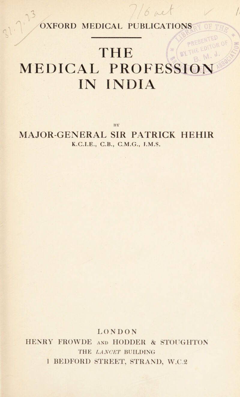 / 't n /i^JLy l *V3 /1° OXFORD MEDICAL PUBLICATIONS G 1 THE MEDICAL PROFESSION IN INDIA BY MAJOR-GENERAL SIR PATRICK HEHIR K.C.I.E., C.B., C.M.G., I.M.S. LON DON HENRY FROWDE and HODDER & STOUGHTON THE LANCET BUILDING 1 BEDFORD STREET, STRAND, W.C.2