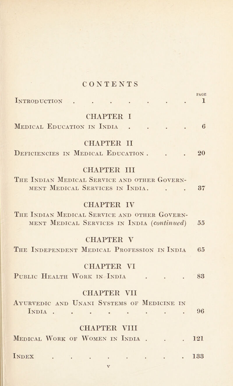 CONTENTS PAGE Introduction ....... 1 CHAPTER I Medical Education in India .... 6 CHAPTER II Deficiencies in Medical Education ... 20 CHAPTER III The Indian Medical Service and other Govern- ment Medical Services in India. . . 37 CHAPTER IV The Indian Medical Service and other Govern- ment Medical Services in India (continued) 55 CHAPTER V The Independent Medical Profession in India 65 CHAPTER VI Public Health Work in India ... 83 CHAPTER VII Ayurvedic and Unani Systems of Medicine in India ........ 96 CHAPTER VIII Medical Work of Women in India . . . 121 Index ........ 133