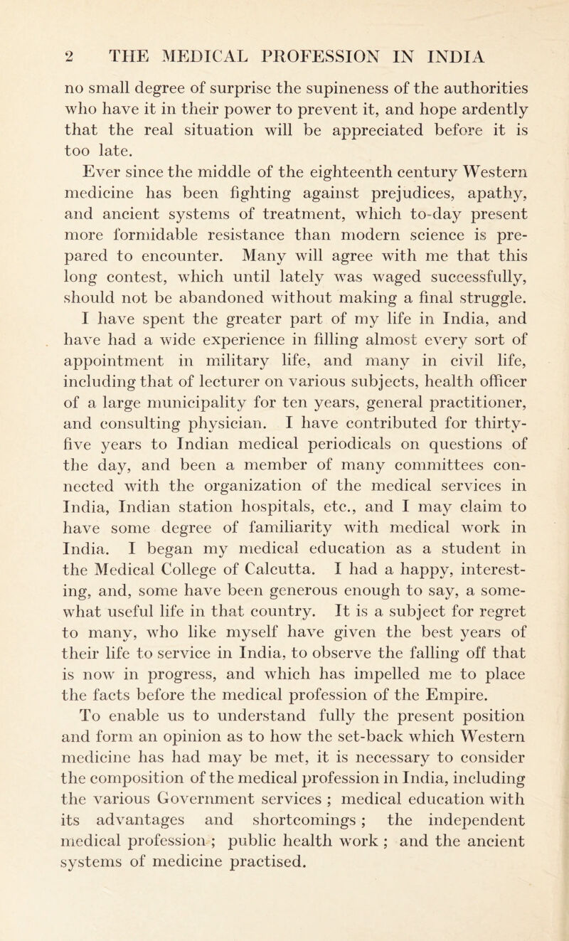 no small degree of surprise the supineness of the authorities who have it in their power to prevent it, and hope ardently that the real situation will be appreciated before it is too late. Ever since the middle of the eighteenth century Western medicine has been fighting against prejudices, apathy, and ancient systems of treatment, which to-day present more formidable resistance than modern science is pre- pared to encounter. Many will agree with me that this long contest, which until lately was waged successfully, should not be abandoned without making a final struggle. I have spent the greater part of my life in India, and have had a wide experience in filling almost every sort of appointment in military life, and many in civil life, including that of lecturer on various subjects, health officer of a large municipality for ten years, general practitioner, and consulting physician. I have contributed for thirty- five years to Indian medical periodicals on questions of the day, and been a member of many committees con- nected with the organization of the medical services in India, Indian station hospitals, etc., and I may claim to have some degree of familiarity with medical work in India. I began my medical education as a student in the Medical College of Calcutta. I had a happy, interest- ing, and, some have been generous enough to say, a some- what useful life in that country. It is a subject for regret to many, who like myself have given the best years of their life to service in India, to observe the falling off that is now in progress, and which has impelled me to place the facts before the medical profession of the Empire. To enable us to understand fully the present position and form an opinion as to how the set-back which Western medicine has had may be met, it is necessary to consider the composition of the medical profession in India, including the various Government services ; medical education with its advantages and shortcomings; the independent medical profession ; public health work ; and the ancient systems of medicine practised.