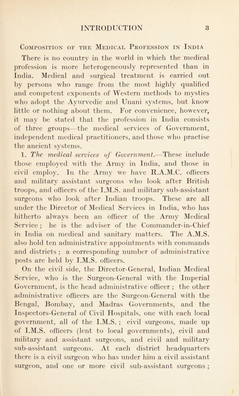 Composition of the Medical Profession in India There is no country in the world in which the medical profession is more heterogeneously represented than in India. Medical and surgical treatment is carried out by persons who range from the most highly qualified and competent exponents of Western methods to mystics who adopt the Ayurvedic and Unani systems, but know little or nothing about them. For convenience, however, it may be stated that the profession in India consists of three groups—the medical services of Government, independent medical practitioners, and those who practise the ancient systems. 1. The medical services of Government.—These include those employed with the Army in India, and those in civil employ. In the Army we have R.A.M.C. officers and military assistant surgeons who look after British troops, and officers of the I.M.S. and military sub-assistant surgeons who look after Indian troops. These are all under the Director of Medical Services in India, who has hitherto always been an officer of the Army Medical Service ; he is the adviser of the Commander-in-Chief in India on medical and sanitary matters. The A.M.S. also hold ten administrative appointments with commands and districts ; a corresponding number of administrative posts are held by I.M.S. officers. On the civil side, the Director-General, Indian Medical Service, who is the Surgeon-General with the Imperial Government, is the head administrative officer ; the other administrative officers are the Surgeon-General with the Bengal, Bombay, and Madras Governments, and the Inspectors-General of Civil Hospitals, one with each local government, all of the I.M.S. ; civil surgeons, made up of I.M.S. officers (lent to local governments), civil and military and assistant surgeons, and civil and military sub-assistant surgeons. At each district headquarters there is a civil surgeon who has under him a civil assistant surgeon, and one or more civil sub-assistant surgeons ;